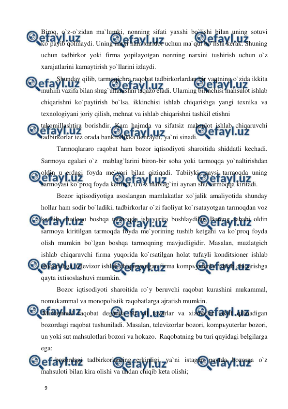  
  
9  
Biroq, o`z-o`zidan ma`lumki, nonning sifati yaxshi bo`lishi bilan uning sotuvi 
ko`payib qolmaydi. Uning narxi ham xaridor uchun ma`qul bo`lishi kerak. Shuning 
uchun tadbirkor yoki firma yopilayotgan nonning narxini tushirish uchun o`z 
xarajatlarini kamaytirish yo`llarini izlaydi.  
 Shunday qilib, tarmoqichra raqobat tadbirkorlardan bir vaqtning o`zida ikkita 
muhim vazifa bilan shug`ullanishni taqazo etadi. Ularning birinchisi mahsulot ishlab 
chiqarishni ko`paytirish bo`lsa, ikkinchisi ishlab chiqarishga yangi texnika va 
texnologiyani joriy qilish, mehnat va ishlab chiqarishni tashkil etishni  
takomillashtira borishdir. Kam hajmda va sifatsiz mahsulot ishlab chiqaruvchi 
tadbirkorlar tez orada bankrotlikka uchraydi, ya`ni sinadi.  
 Tarmoqlararo raqobat ham bozor iqtisodiyoti sharoitida shiddatli kechadi. 
Sarmoya egalari o`z  mablag`larini biron-bir soha yoki tarmoqqa yo`naltirishdan 
oldin u erdagi foyda me`yori bilan qiziqadi. Tabiiyki, qaysi tarmoqda uning 
sarmoyasi ko`proq foyda keltirsa, u o`z mablag`ini aynan shu tarmoqqa kiritadi.  
 Bozor iqtisodiyotiga asoslangan mamlakatlar xo`jalik amaliyotida shunday 
hollar ham sodir bo`ladiki, tadbirkorlar o`zi faoliyat ko`rsatayotgan tarmoqdan voz 
kechib, mutlaqo boshqa tarmoqda ish yurita boshlaydilar. Buning sababi oldin 
sarmoya kiritilgan tarmoqda foyda me`yorining tushib ketgani va ko`proq foyda 
olish mumkin bo`lgan boshqa tarmoqning mavjudligidir. Masalan, muzlatgich 
ishlab chiqaruvchi firma yuqorida ko`rsatilgan holat tufayli konditsioner ishlab 
chiqarishga, televizor ishlab chiqarayotgan firma kompьyuterlar ishlab chiqarishga 
qayta ixtisoslashuvi mumkin.  
 Bozor iqtisodiyoti sharoitida ro`y beruvchi raqobat kurashini mukammal, 
nomukammal va monopolistik raqobatlarga ajratish mumkin.  
 Mukammal raqobat deganda bir xil tovarlar va xizmatlar taklif qilinadigan 
bozordagi raqobat tushuniladi. Masalan, televizorlar bozori, kompьyuterlar bozori, 
un yoki sut mahsulotlari bozori va hokazo.  Raqobatning bu turi quyidagi belgilarga 
ega:  
  -bozordagi tadbirkorlarning erkinligi, ya`ni istagan paytda bozorga o`z 
mahsuloti bilan kira olishi va undan chiqib keta olishi;  
