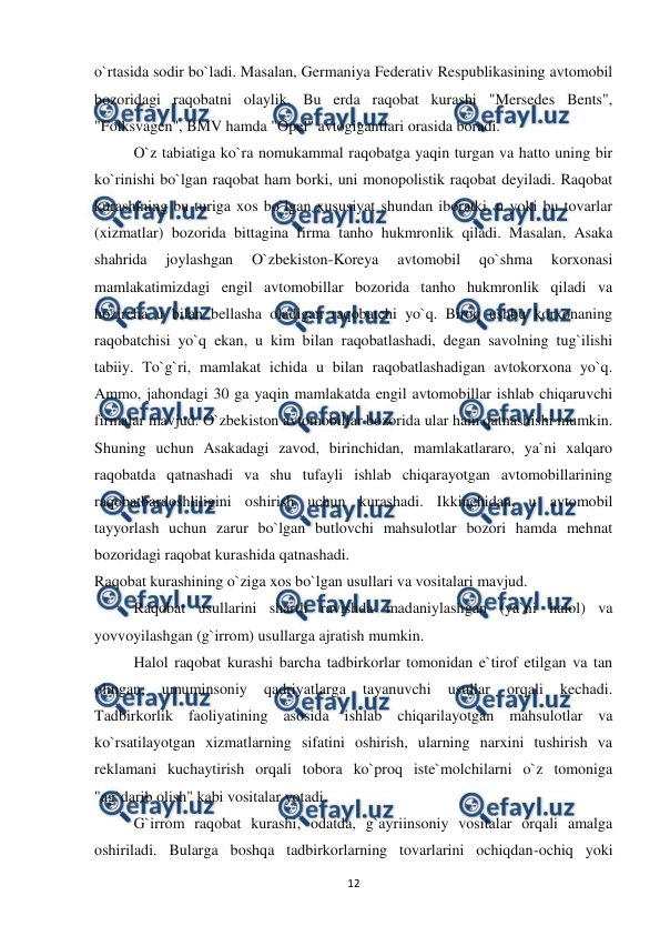  
 
12 
o`rtasida sodir bo`ladi. Masalan, Germaniya Federativ Respublikasining avtomobil 
bozoridagi raqobatni olaylik. Bu erda raqobat kurashi "Mersedes Bents", 
"Folksvagen", BMV hamda "Opel" avtogigantlari orasida boradi. 
 
O`z tabiatiga ko`ra nomukammal raqobatga yaqin turgan va hatto uning bir 
ko`rinishi bo`lgan raqobat ham borki, uni monopolistik raqobat deyiladi. Raqobat 
kurashining bu turiga xos bo`lgan xususiyat shundan iboratki, u yoki bu tovarlar 
(xizmatlar) bozorida bittagina firma tanho hukmronlik qiladi. Masalan, Asaka 
shahrida 
joylashgan 
O`zbekiston-Koreya 
avtomobil 
qo`shma 
korxonasi 
mamlakatimizdagi engil avtomobillar bozorida tanho hukmronlik qiladi va 
hozircha u bilan bellasha oladigan raqobatchi yo`q. Biroq ushbu korxonaning 
raqobatchisi yo`q ekan, u kim bilan raqobatlashadi, degan savolning tug`ilishi 
tabiiy. To`g`ri, mamlakat ichida u bilan raqobatlashadigan avtokorxona yo`q. 
Ammo, jahondagi 30 ga yaqin mamlakatda engil avtomobillar ishlab chiqaruvchi 
firmalar mavjud. O`zbekiston avtomobillar bozorida ular ham qatnashishi mumkin. 
Shuning uchun Asakadagi zavod, birinchidan, mamlakatlararo, ya`ni xalqaro 
raqobatda qatnashadi va shu tufayli ishlab chiqarayotgan avtomobillarining 
raqobatbardoshliligini oshirish uchun kurashadi. Ikkinchidan, u avtomobil 
tayyorlash uchun zarur bo`lgan butlovchi mahsulotlar bozori hamda mehnat 
bozoridagi raqobat kurashida qatnashadi. 
Raqobat kurashining o`ziga xos bo`lgan usullari va vositalari mavjud. 
 
Raqobat usullarini shartli ravishda madaniylashgan (ya`ni halol) va 
yovvoyilashgan (g`irrom) usullarga ajratish mumkin. 
 
 
Halol raqobat kurashi barcha tadbirkorlar tomonidan e`tirof etilgan va tan 
olingan, 
umuminsoniy 
qadriyatlarga 
tayanuvchi 
usullar 
orqali 
kechadi. 
Tadbirkorlik faoliyatining asosida ishlab chiqarilayotgan mahsulotlar va 
ko`rsatilayotgan xizmatlarning sifatini oshirish, ularning narxini tushirish va 
reklamani kuchaytirish orqali tobora ko`proq iste`molchilarni o`z tomoniga 
"ag`darib olish" kabi vositalar yotadi. 
 
G`irrom raqobat kurashi, odatda, g`ayriinsoniy vositalar orqali amalga 
oshiriladi. Bularga boshqa tadbirkorlarning tovarlarini ochiqdan-ochiq yoki 
