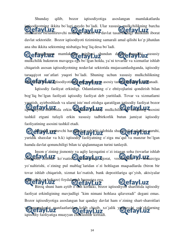  
 
14 
 
Shunday 
qilib, 
bozor 
iqtisodiyotiga 
asoslangan 
mamlakatlarda 
iqtisodiyotning ikkita bo`lagi paydo bo`ladi. Ular xususiy mulkchilikning barcha 
shakllarini birlashtiruvchi nodavlat sektori va davlat tasarrufidagi mulkdan iborat 
davlat sektoridir.  Bozor iqtisodiyoti tizimining samarali amal qilishi ko`p jihatdan 
ana shu ikkita sektorning nisbatiga bog`liq desa bo`ladi. 
 
Rivojlangan mamlakatlar tajribasi shundan dalolat beradiki, xususiy 
mulkchilik hukmron mavqega ega bo`lgan holda, ya`ni tovarlar va xizmatlar ishlab 
chiqarish asosan iqtisodiyotning nodavlat sektorida mujassamlashganda, iqtisodiy 
taraqqiyot sur`atlari yuqori bo`ladi. Shuning uchun xususiy mulkchilikning 
ustivorligi bozor iqtisodiyotining eng muhim va asosiy tamoyillaridan hisoblanadi.  
 
Iqtisodiy faoliyat erkinligi. Odamlarning o`z ehtiyojlarini qondirish bilan 
bog`liq bo`lgan faoliyati iqtisodiy faoliyat deb yuritiladi. Tovar va xizmatlarni 
yaratish, ayirboshlash va ularni iste`mol etishga qaratilgan iqtisodiy faoliyat bozor 
iqtisodiyoti sharoitida erkin kechadi. Xususiy mulkchilik bu tizimning asosini 
tashkil etgani tufayli erkin xususiy tadbirkorlik butun jamiyat iqtisodiy 
faoliyatining asosini tashkil etadi. 
 
Xo`jalik yurituvchi har qanday sub`ekt (alohida shaxs, oila, odamlar guruhi, 
yuridik shaxslar va h.k) iqtisodiy faoliyatning o`ziga ma`qul va manzur bo`lgan 
hamda davlat qonunchiligi bilan ta`qiqlanmagan turini tanlaydi. 
 
Inson o`zining jismoniy va aqliy layoqatini o`zi istagan soha (tovarlar ishlab 
chiqarish, xizmat ko`rsatish, savdo-sotiq, tijorat, vositachilik va hokazo)ga 
yo`naltirishi, o`zining pul mablag`laridan o`zi hohlagan maqsadlarda (biron bir 
tovar ishlab chiqarish, xizmat ko`rsatish, bank depozitlariga qo`yish, aktsiyalar 
sotib olish va hokazo) foydalanish huquqiga ega. 
 
Biroq shuni ham aytib o`tish kerakki, bozor iqtisodiyoti sharoitida iqtisodiy 
faoliyat erkinligining mavjudligi "kim nimani hohlasa qilaveradi" degani emas. 
Bozor iqtisodiyotiga asoslangan har qanday davlat ham o`zining shart-sharoitlari 
va umumdavlat manfaatlaridan kelib chiqib, xo`jalik yurituvchi sub`ektlarning  
iqtisodiy faoliyatiga muayyan cheklashlar kiritadi. 
