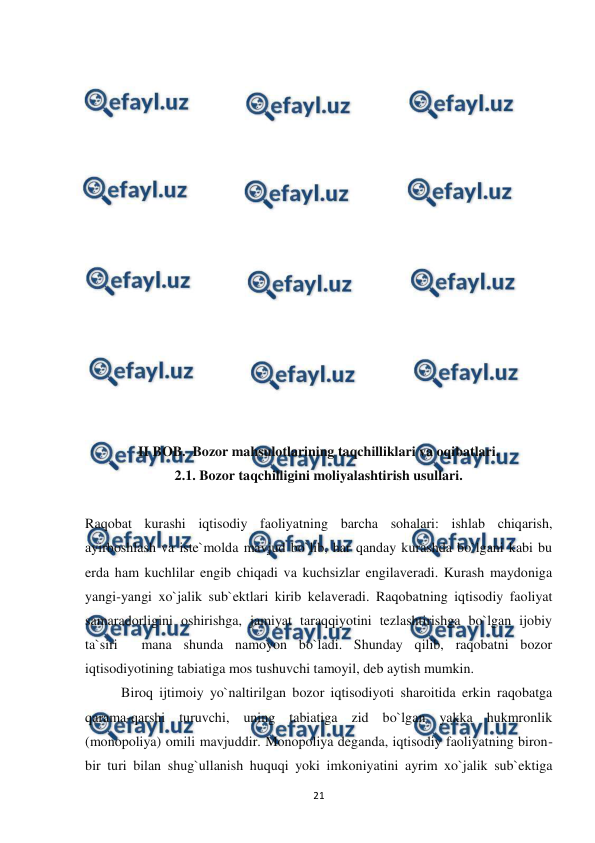  
 
21 
 
 
 
 
 
 
 
 
 
 
 
 
 
 
 
 
II BOB.  Bozor mahsulotlarining taqchilliklari va oqibatlari. 
2.1. Bozor taqchilligini moliyalashtirish usullari. 
 
Raqobat kurashi iqtisodiy faoliyatning barcha sohalari: ishlab chiqarish, 
ayirboshlash va iste`molda mavjud bo`lib, har qanday kurashda bo`lgani kabi bu 
erda ham kuchlilar engib chiqadi va kuchsizlar engilaveradi. Kurash maydoniga 
yangi-yangi xo`jalik sub`ektlari kirib kelaveradi. Raqobatning iqtisodiy faoliyat 
samaradorligini oshirishga, jamiyat taraqqiyotini tezlashtirishga bo`lgan ijobiy 
ta`siri  mana shunda namoyon bo`ladi. Shunday qilib, raqobatni bozor 
iqtisodiyotining tabiatiga mos tushuvchi tamoyil, deb aytish mumkin.  
Biroq ijtimoiy yo`naltirilgan bozor iqtisodiyoti sharoitida erkin raqobatga 
qarama-qarshi turuvchi, uning tabiatiga zid bo`lgan yakka hukmronlik 
(monopoliya) omili mavjuddir. Monopoliya deganda, iqtisodiy faoliyatning biron-
bir turi bilan shug`ullanish huquqi yoki imkoniyatini ayrim xo`jalik sub`ektiga 
