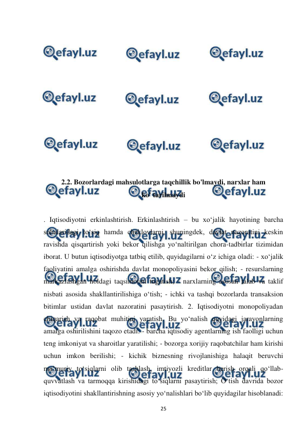  
 
25 
 
 
 
 
 
 
 
 
 
 
 
 
2.2. Bozorlardagi mahsulotlarga taqchillik bo'lmaydi, narxlar ham 
ko' tarilmaydi 
 
. Iqtisodiyotni erkinlashtirish. Erkinlashtirish – bu xo‘jalik hayotining barcha 
sohalaridagi to‘siq hamda cheklovlarni, shuningdek, davlat nazoratini keskin 
ravishda qisqartirish yoki bekor qilishga yo‘naltirilgan chora-tadbirlar tizimidan 
iborat. U butun iqtisodiyotga tatbiq etilib, quyidagilarni o‘z ichiga oladi: - xo‘jalik 
faoliyatini amalga oshirishda davlat monopoliyasini bekor qilish; - resurslarning 
markazlashgan holdagi taqsimotini tugatish; - narxlarning asosan talab va taklif 
nisbati asosida shakllantirilishiga o‘tish; - ichki va tashqi bozorlarda transaksion 
bitimlar ustidan davlat nazoratini pasaytirish. 2. Iqtisodiyotni monopoliyadan 
chiqarish va raqobat muhitini yaratish. Bu yo‘nalish quyidagi jarayonlarning 
amalga oshirilishini taqozo etadi: - barcha iqtisodiy agentlarning ish faolligi uchun 
teng imkoniyat va sharoitlar yaratilishi; - bozorga xorijiy raqobatchilar ham kirishi 
uchun imkon berilishi; - kichik biznesning rivojlanishiga halaqit beruvchi 
ma’muriy to‘siqlarni olib tashlash, imtiyozli kreditlar berish orqali qo‘llab-
quvvatlash va tarmoqqa kirishidagi to‘siqlarni pasaytirish; O‘tish davrida bozor 
iqtisodiyotini shakllantirishning asosiy yo‘nalishlari bo‘lib quyidagilar hisoblanadi: 
