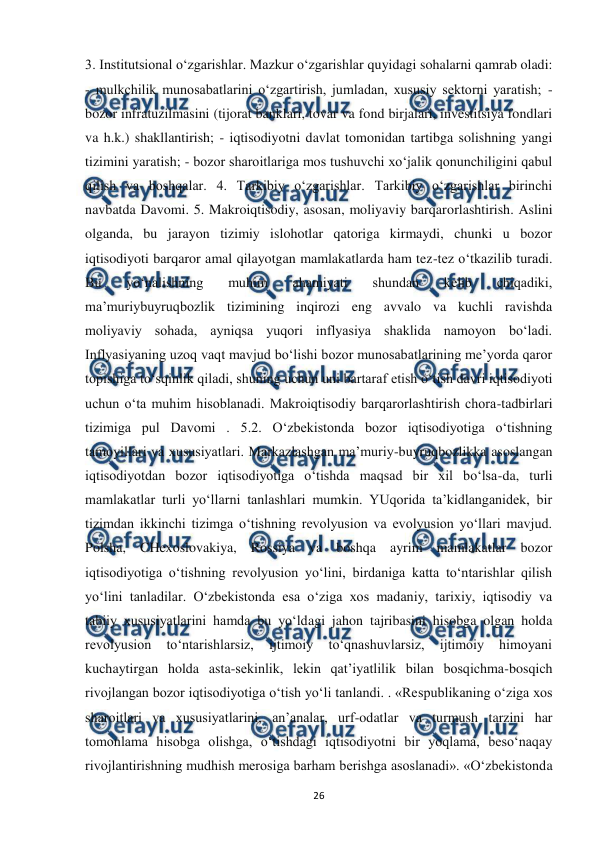  
 
26 
3. Institutsional o‘zgarishlar. Mazkur o‘zgarishlar quyidagi sohalarni qamrab oladi: 
- mulkchilik munosabatlarini o‘zgartirish, jumladan, xususiy sektorni yaratish; - 
bozor infratuzilmasini (tijorat banklari, tovar va fond birjalari, investitsiya fondlari 
va h.k.) shakllantirish; - iqtisodiyotni davlat tomonidan tartibga solishning yangi 
tizimini yaratish; - bozor sharoitlariga mos tushuvchi xo‘jalik qonunchiligini qabul 
qilish va boshqalar. 4. Tarkibiy o‘zgarishlar. Tarkibiy o‘zgarishlar birinchi 
navbatda Davomi. 5. Makroiqtisodiy, asosan, moliyaviy barqarorlashtirish. Aslini 
olganda, bu jarayon tizimiy islohotlar qatoriga kirmaydi, chunki u bozor 
iqtisodiyoti barqaror amal qilayotgan mamlakatlarda ham tez-tez o‘tkazilib turadi. 
Bu 
yo‘nalishning 
muhim 
ahamiyati 
shundan 
kelib 
chiqadiki, 
ma’muriybuyruqbozlik tizimining inqirozi eng avvalo va kuchli ravishda 
moliyaviy sohada, ayniqsa yuqori inflyasiya shaklida namoyon bo‘ladi. 
Inflyasiyaning uzoq vaqt mavjud bo‘lishi bozor munosabatlarining me’yorda qaror 
topishiga to‘sqinlik qiladi, shuning uchun uni bartaraf etish o‘tish davri iqtisodiyoti 
uchun o‘ta muhim hisoblanadi. Makroiqtisodiy barqarorlashtirish chora-tadbirlari 
tizimiga pul Davomi . 5.2. O‘zbekistonda bozor iqtisodiyotiga o‘tishning 
tamoyillari va xususiyatlari. Markazlashgan ma’muriy-buyruqbozlikka asoslangan 
iqtisodiyotdan bozor iqtisodiyotiga o‘tishda maqsad bir xil bo‘lsa-da, turli 
mamlakatlar turli yo‘llarni tanlashlari mumkin. YUqorida ta’kidlanganidek, bir 
tizimdan ikkinchi tizimga o‘tishning revolyusion va evolyusion yo‘llari mavjud. 
Polsha, CHexoslovakiya, Rossiya va boshqa ayrim mamlakatlar bozor 
iqtisodiyotiga o‘tishning revolyusion yo‘lini, birdaniga katta to‘ntarishlar qilish 
yo‘lini tanladilar. O‘zbekistonda esa o‘ziga xos madaniy, tarixiy, iqtisodiy va 
tabiiy xususiyatlarini hamda bu yo‘ldagi jahon tajribasini hisobga olgan holda 
revolyusion 
to‘ntarishlarsiz, 
ijtimoiy 
to‘qnashuvlarsiz, 
ijtimoiy 
himoyani 
kuchaytirgan holda asta-sekinlik, lekin qat’iyatlilik bilan bosqichma-bosqich 
rivojlangan bozor iqtisodiyotiga o‘tish yo‘li tanlandi. . «Respublikaning o‘ziga xos 
sharoitlari va xususiyatlarini, an’analar, urf-odatlar va turmush tarzini har 
tomonlama hisobga olishga, o‘tishdagi iqtisodiyotni bir yoqlama, beso‘naqay 
rivojlantirishning mudhish merosiga barham berishga asoslanadi». «O‘zbekistonda 
