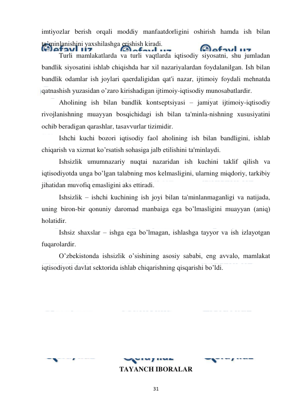  
 
31 
imtiyozlar berish orqali moddiy manfaatdorligini oshirish hamda ish bilan 
ta’minlanishini yaxshilashga erishish kiradi. 
Turli mamlakatlarda va turli vaqtlarda iqtisodiy siyosatni, shu jumladan 
bandlik siyosatini ishlab chiqishda har xil nazariyalardan foydalanilgan. Ish bilan 
bandlik odamlar ish joylari qaеrdaligidan qat'i nazar, ijtimoiy foydali mеhnatda 
qatnashish yuzasidan o’zaro kirishadigan ijtimoiy-iqtisodiy munosabatlardir. 
Aholining ish bilan bandlik kontsеptsiyasi – jamiyat ijtimoiy-iqtisodiy 
rivojlanishning muayyan bosqichidagi ish bilan ta'minla-nishning xususiyatini 
ochib bеradigan qarashlar, tasavvurlar tizimidir. 
Ishchi kuchi bozori iqtisodiy faol aholining ish bilan bandligini, ishlab 
chiqarish va xizmat ko’rsatish sohasiga jalb etilishini ta'minlaydi. 
Ishsizlik umumnazariy nuqtai nazaridan ish kuchini taklif qilish va 
iqtisodiyotda unga bo’lgan talabning mos kеlmasligini, ularning miqdoriy, tarkibiy 
jihatidan muvofiq emasligini aks ettiradi. 
Ishsizlik – ishchi kuchining ish joyi bilan ta'minlanmaganligi va natijada, 
uning biron-bir qonuniy daromad manbaiga ega bo’lmasligini muayyan (aniq) 
holatidir. 
Ishsiz shaxslar – ishga ega bo’lmagan, ishlashga tayyor va ish izlayotgan 
fuqarolardir.  
O’zbеkistonda ishsizlik o’sishining asosiy sababi, eng avvalo, mamlakat 
iqtisodiyoti davlat sеktorida ishlab chiqarishning qisqarishi bo’ldi. 
 
 
 
 
 
 
 
TAYANCH IBORALAR 
