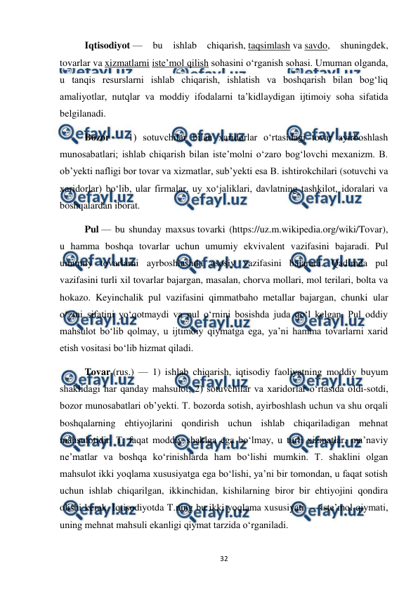  
 
32 
Iqtisodiyot — 
bu 
ishlab 
chiqarish, taqsimlash va savdo, 
shuningdek, 
tovarlar va xizmatlarni isteʼmol qilish sohasini oʻrganish sohasi. Umuman olganda, 
u tanqis resurslarni ishlab chiqarish, ishlatish va boshqarish bilan bogʻliq 
amaliyotlar, nutqlar va moddiy ifodalarni taʼkidlaydigan ijtimoiy soha sifatida 
belgilanadi. 
Bozor — 1) sotuvchilar bilan xaridorlar oʻrtasidagi tovar ayirboshlash 
munosabatlari; ishlab chiqarish bilan isteʼmolni oʻzaro bogʻlovchi mexanizm. B. 
obʼyekti nafligi bor tovar va xizmatlar, subʼyekti esa B. ishtirokchilari (sotuvchi va 
xaridorlar) boʻlib, ular firmalar, uy xoʻjaliklari, davlatning tashkilot, idoralari va 
boshqalardan iborat. 
Pul — bu shunday maxsus tovarki (https://uz.m.wikipedia.org/wiki/Tovar), 
u hamma boshqa tovarlar uchun umumiy ekvivalent vazifasini bajaradi. Pul 
umumiy tovarlarni ayrboshlashda asosiy vazifasini bajaradi. Qadimda pul 
vazifasini turli xil tovarlar bajargan, masalan, chorva mollari, mol terilari, bolta va 
hokazo. Keyinchalik pul vazifasini qimmatbaho metallar bajargan, chunki ular 
oʻzini sifatini yoʻqotmaydi va pul oʻrnini bosishda juda qoʻl kelgan. Pul oddiy 
mahsulot boʻlib qolmay, u ijtimoiy qiymatga ega, yaʼni hamma tovarlarni xarid 
etish vositasi boʻlib hizmat qiladi. 
Tovar (rus.) — 1) ishlab chiqarish, iqtisodiy faoliyatning moddiy buyum 
shaklidagi har qanday mahsulot; 2) sotuvchilar va xaridorlar oʻrtasida oldi-sotdi, 
bozor munosabatlari obʼyekti. T. bozorda sotish, ayirboshlash uchun va shu orqali 
boshqalarning ehtiyojlarini qondirish uchun ishlab chiqariladigan mehnat 
mahsulotidir. T. faqat moddiy shaklga ega boʻlmay, u turli xizmatlar, maʼnaviy 
neʼmatlar va boshqa koʻrinishlarda ham boʻlishi mumkin. T. shaklini olgan 
mahsulot ikki yoqlama xususiyatga ega boʻlishi, yaʼni bir tomondan, u faqat sotish 
uchun ishlab chiqarilgan, ikkinchidan, kishilarning biror bir ehtiyojini qondira 
olishi kerak. Iqtisodiyotda T.ning bu ikki yoqlama xususiyati — isteʼmol qiymati, 
uning mehnat mahsuli ekanligi qiymat tarzida oʻrganiladi. 
