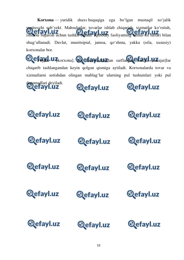  
 
33 
Korxona — yuridik 
shaxs huquqiga 
ega 
boʻlgan 
mustaqil 
xoʻjalik 
yurituvchi subʼyekt. Mahsulotlar, tovarlar ishlab chiqarish, xizmatlar koʻrstish, 
ishlarni bajarish uchun tashkil etiladi. Iqtisodiy faoliyatning xilma-xil turlari bilan 
shugʻullanadi. Davlat, munitsipial, jamoa, qoʻshma, yakka (oila, xususiy) 
korxonalar bor. 
Foyda - [korxona], pul daromadlaridan sarflangan barcha [xarajat]lar 
chiqarib tashlangandan keyin qolgan qismiga aytiladi. Korxonalarda tovar va 
xizmatlarni sotishdan olingan mablagʻlar ularning pul tushumlari yoki pul 
daromadlari deyiladi. 
