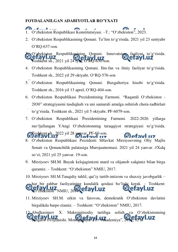  
 
34 
FОYDАLАNILGАN АDАBIYOTLАR RO’YХАTI 
1. O‘zbekiston Respublikasi Konstitutsiyasi. –T.: “O‘zbekiston”, 2023.  
2. O‘zbekiston Respublikasining Qonuni. Ta’lim to‘g‘risida. 2021 yil 23 sentyabr 
O‘RQ-637-son. 
3. O‘zbekiston Respublikasining Qonuni. Innovatsion faoliyat to‘g‘risida. 
Toshkent sh., 2021 yil 24 iyul, O‘RQ-630-son.  
4. O‘zbekiston Respublikasining Qonuni. Ilm-fan va ilmiy faoliyat to‘g‘risida. 
Toshkent sh., 2022 yil 29 oktyabr, O‘RQ-576-son 
5. O‘zbekiston Respublikasining Qonuni. Buxgalteriya hisobi to‘g‘risida. 
Toshkent sh., 2016 yil 13 aprel, O‘RQ-404-son. 
6. O‘zbekiston Respublikasi Prezidentining Farmoni. “Raqamli O‘zbekiston - 
2030” strategiyasini tasdiqlash va uni samarali amalga oshirish chora-tadbirlari 
to‘g‘risida. Toshkent sh., 2021 yil 5 oktyabr, PF-6079-son. 
7. O‘zbekiston Respublikasi Prezidentining Farmoni. 2022-2026 yillarga 
mo‘ljallangan YAngi O‘zbekistonning taraqqiyot strategiyasi to‘g‘risida. 
Toshkent sh., 2022 yil 28 yanvar, PF-60-son. 
8. O‘zbekiston Respublikasi Prezidenti SHavkat Mirziyoevning Oliy Majlis 
Senati va Qonunchilik palatasiga Murojaatnomasi. 2021 yil 24 yanvar. //Xalq 
so‘zi, 2021 yil 25 yanvar. 19-son. 
9. Mirziyoev SH.M. Buyuk kelajagimizni mard va olijanob xalqimiz bilan birga 
quramiz. – Toshkent: “O‘zbekiston” NMIU, 2017.  
10. Mirziyoev SH.M.Tanqidiy tahlil, qat’iy tartib-intizom va shaxsiy javobgarlik – 
har bir rahbar faoliyatining kundalik qoidasi bo‘lishi kerak. – Toshkent: 
“O‘zbekiston” NMIU, 2017.  
11. Mirziyoev SH.M. erkin va farovon, demokratik O‘zbekiston davlatini 
birgalikda barpo etamiz. – Toshkent: “O‘zbekiston” NMIU, 2017. 
12. Abulkasimov 
X. 
Makroiqtisodiy 
tartibga 
solish va O’zbekistonning 
barqaror rivojlanishi. Monografiya. - T. “Akademiya”, 2011, 92 b. 
