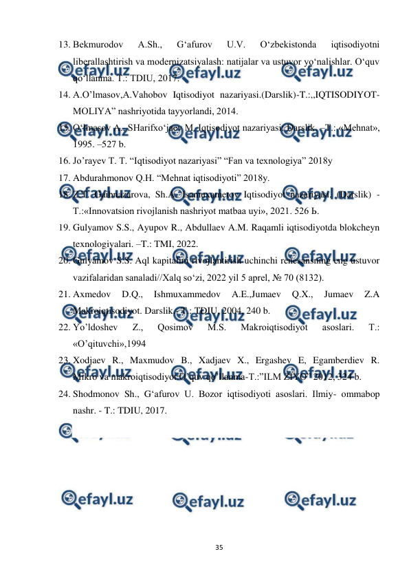  
 
35 
13. Bekmurodov 
A.Sh., 
G‘afurov 
U.V. 
O‘zbekistonda 
iqtisodiyotni 
liberallashtirish va modernizatsiyalash: natijalar va ustuvor yo‘nalishlar. O‘quv 
qo‘llanma. T.: TDIU, 2017.  
14. A.O’lmasov,A.Vahobov Iqtisodiyot nazariyasi.(Darslik)-T.:,,IQTISODIYOT-
MOLIYA” nashriyotida tayyorlandi, 2014. 
15. O‘lmasov A., SHarifxo‘jaev M. Iqtisodiyot nazariyasi: Darslik. –T.: «Mehnat», 
1995. –527 b. 
16. Jo’rayev T. T. “Iqtisodiyot nazariyasi” “Fan va texnologiya” 2018y 
17. Abdurahmonov Q.H. “Mehnat iqtisodiyoti” 2018y. 
18. Z.T. Gaibnazarova, Sh.A. Isamuxametov Iqtisodiyot nazariyasi. (Darslik) - 
Т.:«Innovatsion rivojlanish nashriyot matbaa uyi», 2021. 526 Ь. 
19. Gulyamov S.S., Ayupov R., Abdullaev A.M. Raqamli iqtisodiyotda blokcheyn 
texnologiyalari. –T.: TMI, 2022. 
20. Gulyamov S.S. Aql kapitalini rivojlantirish uchinchi renesansning eng ustuvor 
vazifalaridan sanaladi//Xalq so‘zi, 2022 yil 5 aprel, № 70 (8132). 
21. Axmedov 
D.Q., 
Ishmuxammedov 
A.E.,Jumaev 
Q.X., 
Jumaev 
Z.A 
Makroiqtisodiyot. Darslik.- T.: TDIU, 2004, 240 b. 
22. Yo’ldoshev 
Z., 
Qosimov 
M.S. 
Makroiqtisodiyot 
asoslari. 
T.: 
«O’qituvchi»,1994 
23. Xodjaev R., Maxmudov B., Xadjaev X., Ergashev E, Egamberdiev R. 
Mikro va makroiqtisodiyot.O’quv qo’llanma-T.:”ILM ZIYO” 2012, 324 b. 
24. Shodmonov Sh., G‘afurov U. Bozor iqtisodiyoti asoslari. Ilmiy- ommabop 
nashr. - T.: TDIU, 2017.  
 
