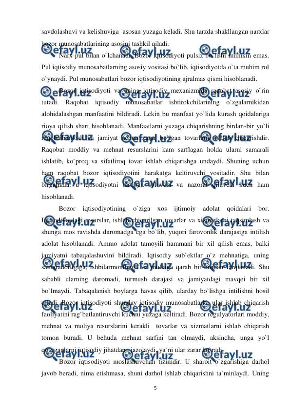  
 
5 
savdolashuvi va kelishuviga  asosan yuzaga keladi. Shu tarzda shakllangan narxlar 
bozor munosabatlarining asosini tashkil qiladi.  
Narx pul bilan o`lchanadi. Bozor iqtisodiyoti pulsiz bo`lishi mumkin emas. 
Pul iqtisodiy munosabatlarning asosiy vositasi bo`lib, iqtisodiyotda o`ta muhim rol 
o`ynaydi. Pul munosabatlari bozor iqtisodiyotining ajralmas qismi hisoblanadi.  
Bozor iqtisodiyoti va uning iqtisodiy mexanizmida raqobat asosiy o`rin 
tutadi. Raqobat iqtisodiy munosabatlar ishtirokchilarining o`zgalarnikidan 
alohidalashgan manfaatini bildiradi. Lekin bu manfaat yo`lida kurash qoidalariga 
rioya qilish shart hisoblanadi. Manfaatlarni yuzaga chiqarishning birdan-bir yo`li 
raqobatbardosh va jamiyat uchun zarur bo`lgan tovarlarni ishlab chiqarishdir. 
Raqobat moddiy va mehnat resurslarini kam sarflagan holda ularni samarali 
ishlatib, ko`proq va sifatliroq tovar ishlab chiqarishga undaydi. Shuning uchun 
ham raqobat bozor iqtisodiyotini harakatga keltiruvchi vositadir. Shu bilan 
birgalikda, u iqtisodiyotni tartibga soluvchi va nazorat qiluvchi kuch ham 
hisoblanadi. 
 
Bozor 
iqtisodiyotining 
o`ziga 
xos ijtimoiy 
adolat 
qoidalari bor.  
Iqtisodiyotdagi resurslar, ishlab chiqarilgan tovarlar va xizmatlarni taqsimlash va 
shunga mos ravishda daromadga ega bo`lib, yuqori farovonlik darajasiga intilish 
adolat hisoblanadi. Ammo adolat tamoyili hammani bir xil qilish emas, balki 
jamiyatni tabaqalashuvini bildiradi. Iqtisodiy sub`ektlar o`z mehnatiga, uning 
samaradorligiga, ishbilarmonligiga va mulkiga qarab bir-biridan farqlanadi. Shu 
sababli ularning daromadi, turmush darajasi va jamiyatdagi mavqei bir xil 
bo`lmaydi. Tabaqalanish boylarga havas qilib, ularday bo`lishga intilishni hosil 
qiladi. Bozor iqtisodiyoti shunday iqtisodiy munosabatlarki, ular ishlab chiqarish 
faoliyatini rag`batlantiruvchi kuchni yuzaga keltiradi. Bozor regulyatorlari moddiy, 
mehnat va moliya resurslarini kerakli  tovarlar va xizmatlarni ishlab chiqarish 
tomon buradi. U behuda mehnat sarfini tan olmaydi, aksincha, unga yo`l 
qo`yganlarni iqtisodiy jihatdan   jazolaydi, ya`ni ular zarar ko`radi. 
Bozor iqtisodiyoti moslashuvchan tizimdir. U sharoit o`zgarishiga darhol 
javob beradi, nima etishmasa, shuni darhol ishlab chiqarishni ta`minlaydi. Uning 
