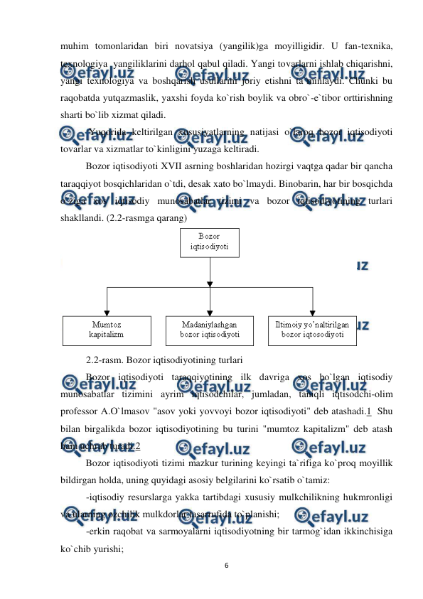  
 
6 
muhim tomonlaridan biri novatsiya (yangilik)ga moyilligidir. U fan-texnika, 
texnologiya  yangiliklarini darhol qabul qiladi. Yangi tovarlarni ishlab chiqarishni, 
yangi texnologiya va boshqarish usullarini joriy etishni ta`minlaydi. Chunki bu 
raqobatda yutqazmaslik, yaxshi foyda ko`rish boylik va obro`-e`tibor orttirishning 
sharti bo`lib xizmat qiladi.  
 Yuqorida keltirilgan xususiyatlarning natijasi o`laroq bozor iqtisodiyoti 
tovarlar va xizmatlar to`kinligini yuzaga keltiradi.  
 
Bozor iqtisodiyoti XVII asrning boshlaridan hozirgi vaqtga qadar bir qancha 
taraqqiyot bosqichlaridan o`tdi, desak xato bo`lmaydi. Binobarin, har bir bosqichda 
o`ziga xos iqtisodiy munosabatlar tizimi va bozor iqtisodiyotining turlari 
shakllandi. (2.2-rasmga qarang) 
 
 
2.2-rasm. Bozor iqtisodiyotining turlari 
  
Bozor iqtisodiyoti taraqqiyotining ilk davriga xos bo`lgan iqtisodiy 
munosabatlar tizimini ayrim iqtisodchilar, jumladan, taniqli iqtisodchi-olim 
professor A.O`lmasov "asov yoki yovvoyi bozor iqtisodiyoti" deb atashadi.1  Shu 
bilan birgalikda bozor iqtisodiyotining bu turini "mumtoz kapitalizm" deb atash 
ham uchrab turadi.2 
 
Bozor iqtisodiyoti tizimi mazkur turining keyingi ta`rifiga ko`proq moyillik 
bildirgan holda, uning quyidagi asosiy belgilarini ko`rsatib o`tamiz: 
-iqtisodiy resurslarga yakka tartibdagi xususiy mulkchilikning hukmronligi 
va ularning ozchilik mulkdorlar tasarrufida to`planishi; 
-erkin raqobat va sarmoyalarni iqtisodiyotning bir tarmog`idan ikkinchisiga 
ko`chib yurishi; 
