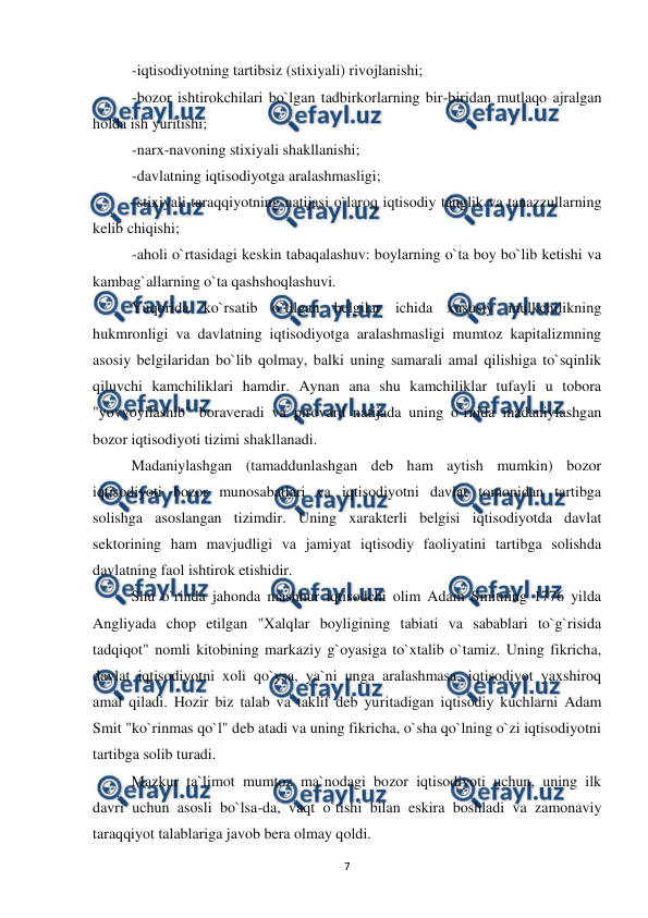  
 
7 
-iqtisodiyotning tartibsiz (stixiyali) rivojlanishi; 
-bozor ishtirokchilari bo`lgan tadbirkorlarning bir-biridan mutlaqo ajralgan 
holda ish yuritishi; 
-narx-navoning stixiyali shakllanishi; 
-davlatning iqtisodiyotga aralashmasligi; 
-stixiyali taraqqiyotning natijasi o`laroq iqtisodiy tanglik va tanazzullarning 
kelib chiqishi; 
-aholi o`rtasidagi keskin tabaqalashuv: boylarning o`ta boy bo`lib ketishi va 
kambag`allarning o`ta qashshoqlashuvi.  
 
Yuqorida ko`rsatib o`tilgan belgilar ichida xususiy mulkchilikning 
hukmronligi va davlatning iqtisodiyotga aralashmasligi mumtoz kapitalizmning 
asosiy belgilaridan bo`lib qolmay, balki uning samarali amal qilishiga to`sqinlik 
qiluvchi kamchiliklari hamdir. Aynan ana shu kamchiliklar tufayli u tobora 
"yovvoyilashib" boraveradi va pirovard natijada uning o`rnida madaniylashgan 
bozor iqtisodiyoti tizimi shakllanadi. 
 
Madaniylashgan (tamaddunlashgan deb ham aytish mumkin) bozor 
iqtisodiyoti bozor munosabatlari va iqtisodiyotni davlat tomonidan tartibga 
solishga asoslangan tizimdir. Uning xarakterli belgisi iqtisodiyotda davlat 
sektorining ham mavjudligi va jamiyat iqtisodiy faoliyatini tartibga solishda 
davlatning faol ishtirok etishidir. 
 
Shu o`rinda jahonda mashhur iqtisodchi olim Adam Smitning 1776 yilda 
Angliyada chop etilgan "Xalqlar boyligining tabiati va sabablari to`g`risida 
tadqiqot" nomli kitobining markaziy g`oyasiga to`xtalib o`tamiz. Uning fikricha, 
davlat iqtisodiyotni xoli qo`ysa, ya`ni unga aralashmasa, iqtisodiyot yaxshiroq 
amal qiladi. Hozir biz talab va taklif deb yuritadigan iqtisodiy kuchlarni Adam 
Smit "ko`rinmas qo`l" deb atadi va uning fikricha, o`sha qo`lning o`zi iqtisodiyotni 
tartibga solib turadi. 
 
Mazkur ta`limot mumtoz ma`nodagi bozor iqtisodiyoti uchun, uning ilk 
davri uchun asosli bo`lsa-da, vaqt o`tishi bilan eskira boshladi va zamonaviy 
taraqqiyot talablariga javob bera olmay qoldi. 
