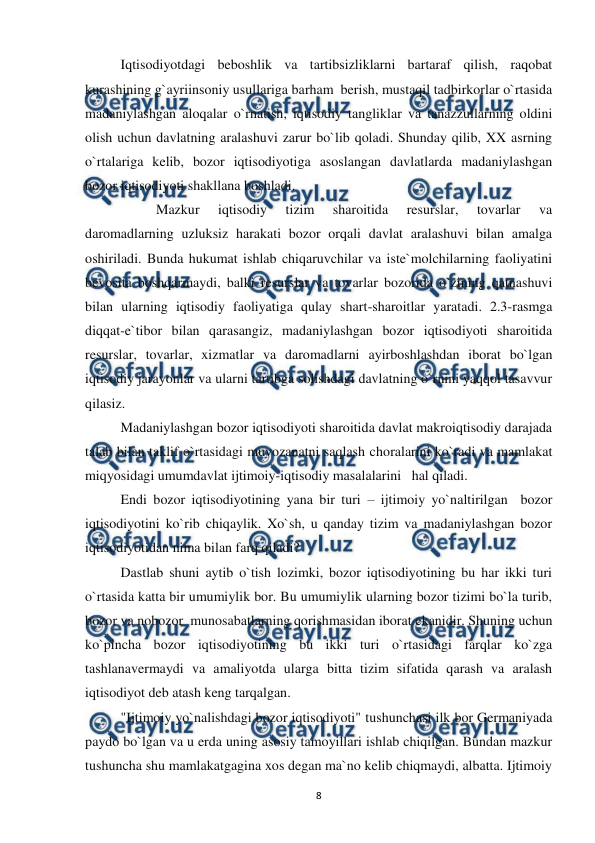  
 
8 
 
Iqtisodiyotdagi beboshlik va tartibsizliklarni bartaraf qilish, raqobat 
kurashining g`ayriinsoniy usullariga barham  berish, mustaqil tadbirkorlar o`rtasida 
madaniylashgan aloqalar o`rnatish, iqtisodiy tangliklar va tanazzullarning oldini 
olish uchun davlatning aralashuvi zarur bo`lib qoladi. Shunday qilib, XX asrning 
o`rtalariga kelib, bozor iqtisodiyotiga asoslangan davlatlarda madaniylashgan 
bozor iqtisodiyoti shakllana boshladi. 
 
 
Mazkur 
iqtisodiy 
tizim 
sharoitida 
resurslar, 
tovarlar 
va 
daromadlarning uzluksiz harakati bozor orqali davlat aralashuvi bilan amalga 
oshiriladi. Bunda hukumat ishlab chiqaruvchilar va iste`molchilarning faoliyatini 
bevosita boshqarmaydi, balki resurslar va tovarlar bozorida o`zining qatnashuvi 
bilan ularning iqtisodiy faoliyatiga qulay shart-sharoitlar yaratadi. 2.3-rasmga 
diqqat-e`tibor bilan qarasangiz, madaniylashgan bozor iqtisodiyoti sharoitida 
resurslar, tovarlar, xizmatlar va daromadlarni ayirboshlashdan iborat bo`lgan 
iqtisodiy jarayonlar va ularni tartibga solishdagi davlatning o`rnini yaqqol tasavvur 
qilasiz. 
  
Madaniylashgan bozor iqtisodiyoti sharoitida davlat makroiqtisodiy darajada 
talab bilan taklif o`rtasidagi muvozanatni saqlash choralarini ko`radi va mamlakat 
miqyosidagi umumdavlat ijtimoiy-iqtisodiy masalalarini   hal qiladi. 
 
Endi bozor iqtisodiyotining yana bir turi – ijtimoiy yo`naltirilgan  bozor 
iqtisodiyotini ko`rib chiqaylik. Xo`sh, u qanday tizim va madaniylashgan bozor 
iqtisodiyotidan nima bilan farq qiladi? 
 
Dastlab shuni aytib o`tish lozimki, bozor iqtisodiyotining bu har ikki turi 
o`rtasida katta bir umumiylik bor. Bu umumiylik ularning bozor tizimi bo`la turib, 
bozor va nobozor  munosabatlarning qorishmasidan iborat ekanidir. Shuning uchun 
ko`pincha bozor iqtisodiyotining bu ikki turi o`rtasidagi farqlar ko`zga 
tashlanavermaydi va amaliyotda ularga bitta tizim sifatida qarash va aralash 
iqtisodiyot deb atash keng tarqalgan. 
 
"Ijtimoiy yo`nalishdagi bozor iqtisodiyoti" tushunchasi ilk bor Germaniyada 
paydo bo`lgan va u erda uning asosiy tamoyillari ishlab chiqilgan. Bundan mazkur 
tushuncha shu mamlakatgagina xos degan ma`no kelib chiqmaydi, albatta. Ijtimoiy 
