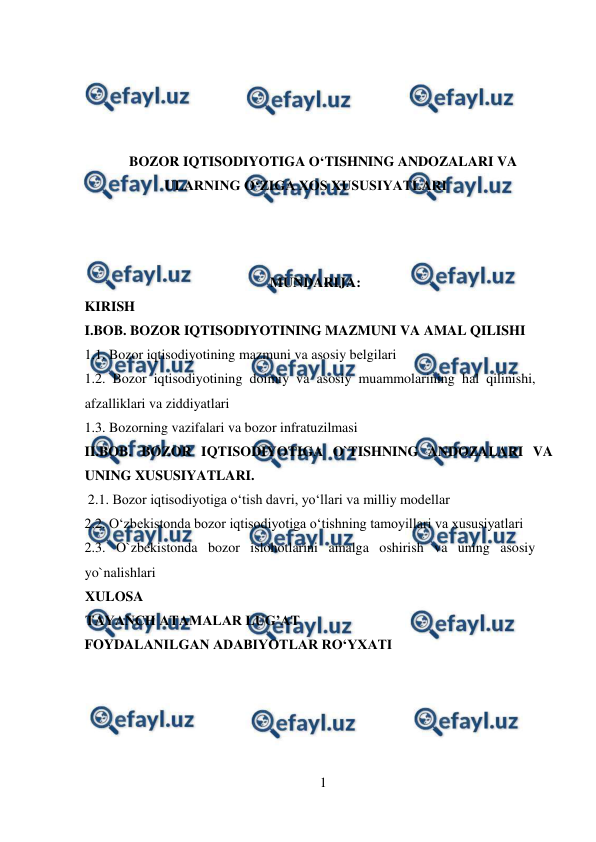  
1 
 
 
 
 
 
BOZOR IQTISODIYOTIGA O‘TISHNING ANDOZALARI VA 
ULARNING O‘ZIGA XOS XUSUSIYATLARI 
 
 
  
    MUNDARIJA: 
KIRISH 
I.BOB. BOZOR IQTISODIYOTINING MAZMUNI VA AMAL QILISHI  
1.1. Bozor iqtisodiyotining mazmuni va asosiy belgilari  
1.2. Bozor iqtisodiyotining doimiy va asosiy muammolarining hal qilinishi, 
afzalliklari va ziddiyatlari 
1.3. Bozorning vazifalari va bozor infratuzilmasi 
II.BOB. BOZOR IQTISODIYOTIGA O`TISHNING ANDOZALARI VA 
UNING XUSUSIYATLARI.  
 2.1. Bozor iqtisodiyotiga o‘tish davri, yo‘llari va milliy modellar 
2.2. O‘zbekistonda bozor iqtisodiyotiga o‘tishning tamoyillari va xususiyatlari  
2.3. O`zbekistonda bozor islohotlarini amalga oshirish va uning asosiy 
yo`nalishlari 
XULOSA 
TAYANCH ATAMALAR LUG’AT 
FOYDALANILGAN ADABIYOTLAR RO‘YXATI 
  
  
 
 
 
