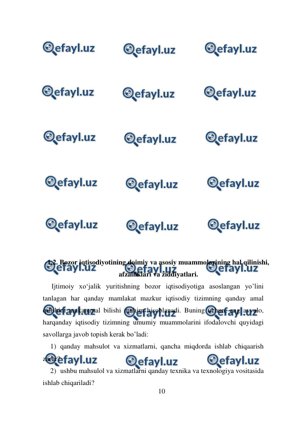  
10 
 
 
 
 
 
 
 
 
 
 
 
 
 
 
 
 
 
 
 
 
1.2. Bozor iqtisodiyotining doimiy va asosiy muammolarining hal qilinishi, 
afzalliklari va ziddiyatlari. 
     Ijtimoiy xo‘jalik yuritishning bozor iqtisodiyotiga asoslangan yo’lini 
tanlagan har qanday mamlakat mazkur iqtisodiy tizimning qanday amal 
qilishini mukammal bilishi muhim hisoblanadi. Buning uchun, eng avvalo, 
harqanday iqtisodiy tizimning umumiy muammolarini ifodalovchi quyidagi 
savollarga javob topish kerak bo’ladi:  
1) qanday mahsulot va xizmatlarni, qancha miqdorda ishlab chiqaarish 
zarur?  
2) ushbu mahsulol va xizmatlarni qanday texnika va texnologiya vositasida 
ishlab chiqariladi?  
