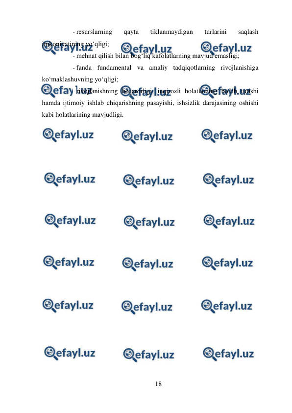  
18 
 
- resurslarning 
qayta 
tiklanmaydigan 
turlarini 
saqlash 
imkoniyatining yo‘qligi;  
- mehnat qilish bilan bog‘liq kafolatlarning mavjud emasligi;  
- fanda fundamental va amaliy tadqiqotlarning rivojlanishiga 
ko‘maklashuvning yo‘qligi;  
- rivojlanishning beqarorligi, inqirozli holatlaming bo’lib turishi 
hamda ijtimoiy ishlab chiqarishning pasayishi, ishsizlik darajasining oshishi 
kabi holatlarining mavjudligi.  
 
 
 
 
 
 
 
 
 
 
 
 
 
 
 
 
 
 
 
 
 
 
