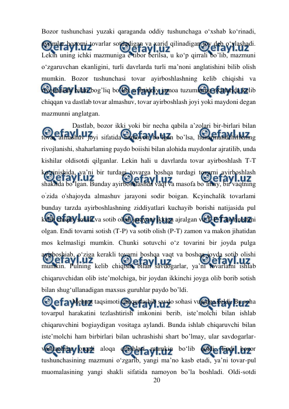  
20 
 
Bozor tushunchasi yuzaki qaraganda oddiy tushunchaga o‘xshab ko‘rinadi, 
ayrimlar bozorni tovarlar sotiladigan va xarid qilinadigan joy deb o‘ylashadi. 
Lekin uning ichki mazmuniga e’tibor berilsa, u ko‘p qirrali bo’lib, mazmuni 
o‘zgaruvchan ekanligini, turli davrlarda turli ma’noni anglatishini bilib olish 
mumkin. Bozor tushunchasi tovar ayirboshlashning kelib chiqishi va 
rivojlanishi bilan bog’liq bo’lib, u ibtidoiy jamoa tuzumining oxirlarida kelib 
chiqqan va dastlab tovar almashuv, tovar ayirboshlash joyi yoki maydoni degan 
mazmunni anglatgan.  
Dastlab, bozor ikki yoki bir necha qabila a’zolari bir-birlari bilan 
tovar almashuv joyi sifatida namoyon bo’lgan bo’lsa, hunarmandchilikning 
rivojlanishi, shaharlaming paydo boiishi bilan alohida maydonlar ajratilib, unda 
kishilar oldisotdi qilganlar. Lekin hali u davrlarda tovar ayirboshlash T-T 
ko‘rinishida, ya’ni bir turdagi tovarga boshqa turdagi tovarni ayirboshlash 
shaklida bo’lgan. Bunday ayirboshlashda vaqt va masofa bo’lmay, bir vaqtning 
o’zida o'shajoyda almashuv jarayoni sodir boigan. Kcyinchalik tovarlami 
bunday tarzda ayirboshlashning ziddiyatlari kuchayib borishi natijasida pul 
kelib chiqib, sotish va sotib olish jarayoni ikkiga ajralgan va T-P-T ko'rinishini 
olgan. Endi tovarni sotish (T-P) va sotib olish (P-T) zamon va makon jihatidan 
mos kelmasligi mumkin. Chunki sotuvchi o‘z tovarini bir joyda pulga 
ayirboshiab, o‘ziga kerakli tovarni boshqa vaqt va boshqa joyda sotib olishi 
mumkin. Pulning kelib chiqishi bilan savdogarlar, ya’ni tovarlami ishlab 
chiqaruvchidan olib iste’molchiga, bir joydan ikkinchi joyga olib borib sotish 
bilan shug‘ullanadigan maxsus guruhlar paydo bo’ldi.  
Mehnat taqsimoti chuqurlashib savdo sohasi vujudga keldi. Bu soha 
tovarpul harakatini tezlashtirish imkonini berib, iste’molchi bilan ishlab 
chiqaruvchini bogiaydigan vositaga aylandi. Bunda ishlab chiqaruvchi bilan 
iste’molchi ham birbirlari bilan uchrashishi shart bo’lmay, ular savdogarlar-
vositachilar orqali aloqa qilishlari mumkin bo‘lib qoldi. Endi bozor 
tushunchasining mazmuni o‘zgarib, yangi ma’no kasb etadi, ya’ni tovar-pul 
muomalasining yangi shakli sifatida namoyon bo’la boshladi. Oldi-sotdi 
