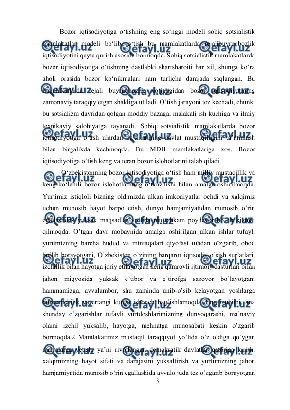  
3 
 
Bozor iqtisodiyotiga oʻtishning eng soʻnggi modeli sobiq sotsialistik 
mamlakatlar modeli boʻlib, oʻtish bu mamlakatlarda rejalibuyruqbozlik 
iqtisodiyotini qayta qurish asosida bormoqda. Sobiq sotsialistik mamlakatlarda 
bozor iqtisodiyotiga oʻtishning dastlabki shartsharoiti har xil, shunga koʻra 
aholi orasida bozor koʻnikmalari ham turlicha darajada saqlangan. Bu 
mamlakatlarda rejali buyruqbozlik xoʻjaligidan bozor iqtisodiyotining 
zamonaviy taraqqiy etgan shakliga utiladi. Oʻtish jarayoni tez kechadi, chunki 
bu sotsializm davridan qolgan moddiy bazaga, malakali ish kuchiga va ilmiy 
texnikaviy salohiyatga tayanadi. Sobiq sotsialistik mamlakatlarda bozor 
iqtisodiyotiga oʻtish ulardan baʼzilarining davlat mustaqilligini taʼminlash 
bilan birgalikda kechmoqda. Bu MDH mamlakatlariga xos. Bozor 
iqtisodiyotiga oʻtish keng va teran bozor islohotlarini talab qiladi.  
 Oʻzbekistonning bozor iqtisodiyotiga oʻtish ham milliy mustaqillik va 
keng koʻlamli bozor islohotlarining oʻtkazilishi bilan amalga oshirilmoqda. 
Yurtimiz istiqloli bizning oldimizda ulkan imkoniyatlar ochdi va xalqimiz 
uchun munosib hayot barpo etish, dunyo hamjamiyatidan munosib o’rin 
egallashdek yuksak maqsadlar yo’lida mustahkam poydevor bo’lib xizmat 
qilmoqda. O’tgan davr mobaynida amalga oshirilgan ulkan ishlar tufayli 
yurtimizning barcha hudud va mintaqalari qiyofasi tubdan o’zgarib, obod 
bo’lib borayotgani, O’zbekiston o’zining barqaror iqtisodiy o’sish sur’atlari, 
izchillik bilan hayotga joriy etilayotgan keng qamrovli ijtimoiy dasturlari bilan 
jahon miqyosida yuksak e’tibor va e’tirofga sazovor bo’layotgani 
hammamizga, avvalambor, shu zaminda unib-o’sib kelayotgan yoshlarga 
xursandchilik va ertangi kunga ishonch bag’ishlamoqda. Eng muhimi, ana 
shunday o’zgarishlar tufayli yurtdoshlarimizning dunyoqarashi, ma’naviy 
olami izchil yuksalib, hayotga, mehnatga munosabati keskin o’zgarib 
bormoqda.2 Mamlakatimiz mustaqil taraqqiyot yo’lida o’z oldiga qo’ygan 
marralarga yetish, ya’ni rivojlangan demokratik davlatlar qatoriga kirish, 
xalqimizning hayot sifati va darajasini yuksaltirish va yurtimizning jahon 
hamjamiyatida munosib o’rin egallashida avvalo juda tez o’zgarib borayotgan 
