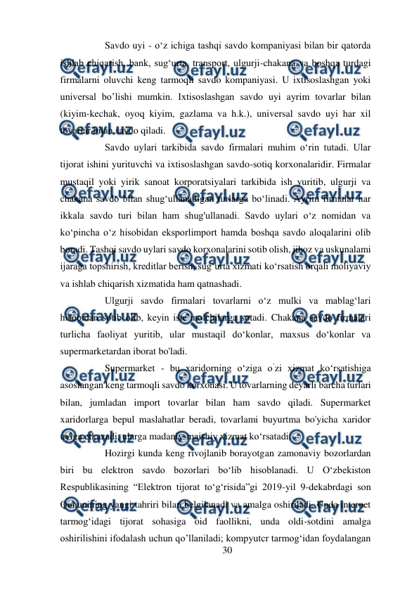  
30 
 
Savdo uyi - o‘z ichiga tashqi savdo kompaniyasi bilan bir qatorda 
ishlab chiqarish, bank, sug‘urta, transport, ulgurji-chakana va boshqa turdagi 
firmalarni oluvchi keng tarmoqli savdo kompaniyasi. U ixtisoslashgan yoki 
universal bo’lishi mumkin. Ixtisoslashgan savdo uyi ayrim tovarlar bilan 
(kiyim-kechak, oyoq kiyim, gazlama va h.k.), universal savdo uyi har xil 
tovarlar bilan savdo qiladi.  
Savdo uylari tarkibida savdo firmalari muhim o‘rin tutadi. Ular 
tijorat ishini yurituvchi va ixtisoslashgan savdo-sotiq korxonalaridir. Firmalar 
mustaqil yoki yirik sanoat korporatsiyalari tarkibida ish yuritib, ulgurji va 
chakana savdo bilan shug‘ullanadigan turlarga bo‘linadi. Ayrim firmalar har 
ikkala savdo turi bilan ham shug'ullanadi. Savdo uylari o‘z nomidan va 
ko‘pincha o‘z hisobidan eksporlimport hamda boshqa savdo aloqalarini olib 
boradi. Tashqi savdo uylari savdo korxonalarini sotib olish, jihoz va uskunalami 
ijaraga topshirish, kreditlar berish, sug‘urta xizmati ko‘rsatish orqali moliyaviy 
va ishlab chiqarish xizmatida ham qatnashadi.  
Ulgurji savdo firmalari tovarlarni o‘z mulki va mablag‘lari 
hisobidan sotib olib, keyin iste’molchilarga sotadi. Chakana savdo firmalari 
turlicha faoliyat yuritib, ular mustaqil do‘konlar, maxsus do‘konlar va 
supermarketardan iborat bo'ladi.  
Supermarket - bu xaridorning o‘ziga o’zi xizmat ko‘rsatishiga 
asoslangan keng tarmoqli savdo korxonasi. U tovarlarning deyarli barcha turlari 
bilan, jumladan import tovarlar bilan ham savdo qiladi. Supermarket 
xaridorlarga bepul maslahatlar beradi, tovarlami buyurtma bo'yicha xaridor 
uyiga etkazadi, ularga madaniy-maishiy xizmat ko‘rsatadi.  
Hozirgi kunda keng rivojlanib borayotgan zamonaviy bozorlardan 
biri bu elektron savdo bozorlari bo‘lib hisoblanadi. U O‘zbekiston 
Respublikasining “Elektron tijorat to‘g‘risida”gi 2019-yil 9-dekabrdagi son 
Qonunining yangi tahriri bilan belgilanadi va amalga oshiriladi. Unda internet 
tarmog‘idagi tijorat sohasiga oid faollikni, unda oldi-sotdini amalga 
oshirilishini ifodalash uchun qo’llaniladi; kompyutcr tarmog‘idan foydalangan 
