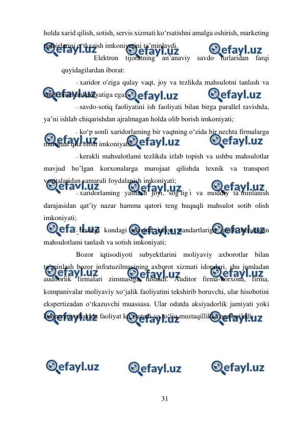  
31 
 
holda xarid qilish, sotish, servis xizmati ko‘rsatishni amalga oshirish, marketing 
tadbirlarini o‘tkazish imkoniyatini ta’minlaydi.  
Elektron tijoratning an’anaviy savdo turlaridan farqi 
quyidagilardan iborat:  
- xaridor o'ziga qulay vaqt, joy va tezlikda mahsulotni tanlash va 
sotib olish imkoniyatiga ega;  
- savdo-sotiq faoliyatini ish faoliyati bilan birga parallel ravishda, 
ya’ni ishlab chiqarishdan ajralmagan holda olib borish imkoniyati;  
- ko‘p sonli xaridorlaming bir vaqtning o‘zida bir nechta firmalarga 
murojaat qila olish imkoniyati;  
- kerakli mahsulotlami tezlikda izlab topish va ushbu mahsulotlar 
mavjud bo’lgan korxonalarga murojaat qilishda texnik va transport 
vositalaridan samarali foydalanish imkoniyati;  
- xaridorlaming yashash joyi, sog’lig’i va moddiy ta’minlanish 
darajasidan qat’iy nazar hamma qatori teng huquqli mahsulot sotib olish 
imkoniyati;  
- hozirgi kundagi mavjud jahon standartlariga javob beradigan 
mahsulotlami tanlash va sotish imkoniyati;  
Bozor iqtisodiyoti subyektlarini moliyaviy axborotlar bilan 
ta’minlash bozor infratuzilmasining axborot xizmati idoralari, shu jumladan 
auditorlik firmalari zimmasiga tushadi. Auditor firma-korxona, firma, 
kompanivalar moliyaviy xo‘jalik faoliyatini tekshirib boruvchi, ular hisobotini 
ekspertizadan o‘tkazuvchi muassasa. Ular odatda aksiyadorlik jamiyati yoki 
kooperativ shaklda faoliyat ko‘rsatadi va to‘liq mustaqillikka ega bo‘ladi.  
 
 
 
 
 
 
