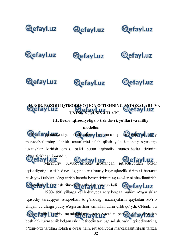  
32 
 
 
 
 
 
 
 
 
 
 
 
 
  
II.BOB. BOZOR IQTISODIYOTIGA O`TISHNING ANDOZALARI  VA 
UNING XUSUSIYATLARI. 
2.1. Bozor iqtisodiyotiga o‘tish davri, yo‘llari va milliy 
modellar 
     Bozor iqtisodiyotiga o‘tish davrining umumiy mazmuni iqtisodiy 
munosabatlarning alohida unsurlarini isloh qilish yoki iqtisodiy siyosatga 
tuzatishlar kiritish emas, balki butun iqtisodiy munosabatlar tizimini 
o‘zgartirishdan iboratdir. 
Ma’muriy 
buyruqbozlikka 
asoslangan 
iqtisodiyotdan 
bozor 
iqtisodiyotiga o‘tish davri deganda ma’muriy-buyruqbozlik tizimini bartaraf 
etish yoki tubdan o‘zgartirish hamda bozor tizimining asoslarini shakllantirish 
jarayonlari amalga oshiriluvchi tarixiy davr tushuniladi.  
1980-1990 yillarga kelib dunyoda ro‘y bergan muhim o‘zgarishlar 
iqtisodiy taraqqiyot istiqbollari to‘g‘risidagi nazariyalarni qaytadan ko‘rib 
chiqish va ularga jiddiy o‘zgartirishlar kiritishni zarur qilib qo‘ydi. CHunki bu 
vaqtga kelib G‘arbiy mamlakatlarda uzoq vaqtdan beri (A.Smit davridan 
boshlab) hukm surib kelgan erkin iqtisodiy tartibga solish, ya’ni iqtisodiyotning 
o‘zini-o‘zi tartibga solish g‘oyasi ham, iqtisodiyotni markazlashtirilgan tarzda 
