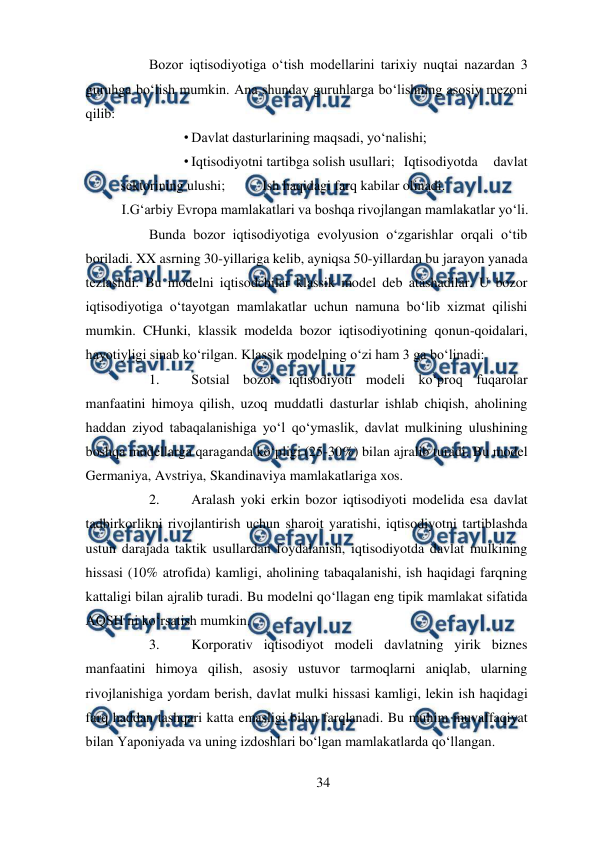  
34 
 
Bozor iqtisodiyotiga o‘tish modellarini tarixiy nuqtai nazardan 3 
guruhga bo‘lish mumkin. Ana shunday guruhlarga bo‘lishning asosiy mezoni 
qilib:  
• Davlat dasturlarining maqsadi, yo‘nalishi;  
• Iqtisodiyotni tartibga solish usullari;  Iqtisodiyotda 
davlat 
sektorining ulushi;  
Ish haqidagi farq kabilar olinadi.  
I.G‘arbiy Evropa mamlakatlari va boshqa rivojlangan mamlakatlar yo‘li.  
Bunda bozor iqtisodiyotiga evolyusion o‘zgarishlar orqali o‘tib 
boriladi. XX asrning 30-yillariga kelib, ayniqsa 50-yillardan bu jarayon yanada 
tezlashdi. Bu modelni iqtisodchilar klassik model deb atashadilar. U bozor 
iqtisodiyotiga o‘tayotgan mamlakatlar uchun namuna bo‘lib xizmat qilishi 
mumkin. CHunki, klassik modelda bozor iqtisodiyotining qonun-qoidalari, 
hayotiyligi sinab ko‘rilgan. Klassik modelning o‘zi ham 3 ga bo‘linadi:  
1. 
Sotsial bozor iqtisodiyoti modeli ko‘proq fuqarolar 
manfaatini himoya qilish, uzoq muddatli dasturlar ishlab chiqish, aholining 
haddan ziyod tabaqalanishiga yo‘l qo‘ymaslik, davlat mulkining ulushining 
boshqa modellarga qaraganda ko‘pligi (25-30%) bilan ajralib turadi. Bu model 
Germaniya, Avstriya, Skandinaviya mamlakatlariga xos.  
2. 
Aralash yoki erkin bozor iqtisodiyoti modelida esa davlat 
tadbirkorlikni rivojlantirish uchun sharoit yaratishi, iqtisodiyotni tartiblashda 
ustun darajada taktik usullardan foydalanish, iqtisodiyotda davlat mulkining 
hissasi (10% atrofida) kamligi, aholining tabaqalanishi, ish haqidagi farqning 
kattaligi bilan ajralib turadi. Bu modelni qo‘llagan eng tipik mamlakat sifatida 
AQSH ni ko‘rsatish mumkin.  
3. 
Korporativ iqtisodiyot modeli davlatning yirik biznes 
manfaatini himoya qilish, asosiy ustuvor tarmoqlarni aniqlab, ularning 
rivojlanishiga yordam berish, davlat mulki hissasi kamligi, lekin ish haqidagi 
farq haddan tashqari katta emasligi bilan farqlanadi. Bu muhim muvaffaqiyat 
bilan Yaponiyada va uning izdoshlari bo‘lgan mamlakatlarda qo‘llangan.  
