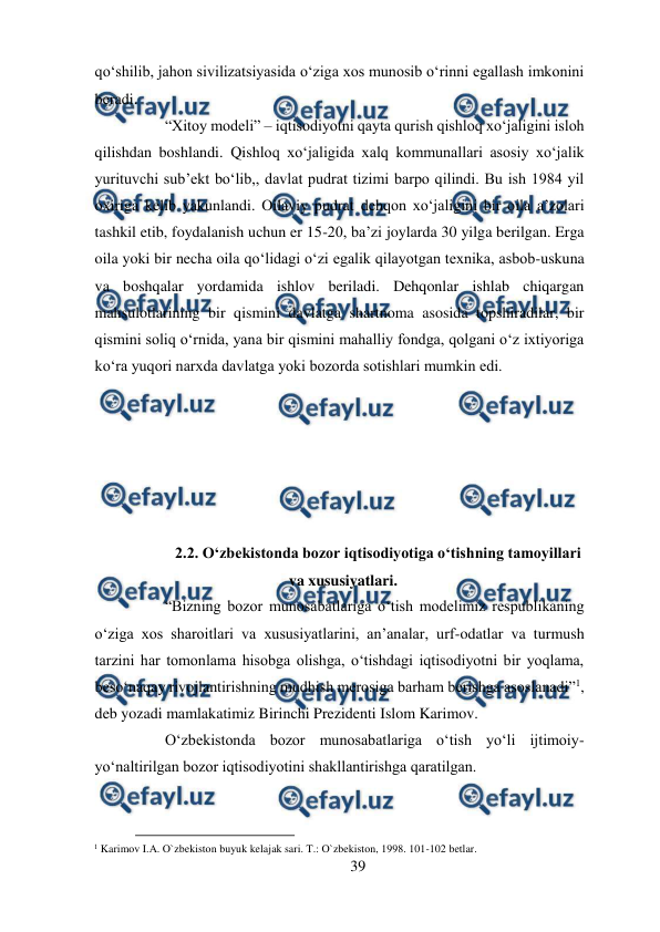  
39 
 
qo‘shilib, jahon sivilizatsiyasida o‘ziga xos munosib o‘rinni egallash imkonini 
beradi.  
“Xitoy modeli” – iqtisodiyotni qayta qurish qishloq xo‘jaligini isloh 
qilishdan boshlandi. Qishloq xo‘jaligida xalq kommunallari asosiy xo‘jalik 
yurituvchi sub’ekt bo‘lib,, davlat pudrat tizimi barpo qilindi. Bu ish 1984 yil 
oxiriga kelib yakunlandi. Oilaviy pudrat dehqon xo‘jaligini bir oila a’zolari 
tashkil etib, foydalanish uchun er 15-20, ba’zi joylarda 30 yilga berilgan. Erga 
oila yoki bir necha oila qo‘lidagi o‘zi egalik qilayotgan texnika, asbob-uskuna 
va boshqalar yordamida ishlov beriladi. Dehqonlar ishlab chiqargan 
mahsulotlarining bir qismini davlatga shartnoma asosida topshiradilar, bir 
qismini soliq o‘rnida, yana bir qismini mahalliy fondga, qolgani o‘z ixtiyoriga 
ko‘ra yuqori narxda davlatga yoki bozorda sotishlari mumkin edi.  
 
 
 
 
 
 
2.2. O‘zbekistonda bozor iqtisodiyotiga o‘tishning tamoyillari 
va xususiyatlari. 
“Bizning bozor munosabatlariga o‘tish modelimiz respublikaning 
o‘ziga xos sharoitlari va xususiyatlarini, an’analar, urf-odatlar va turmush 
tarzini har tomonlama hisobga olishga, o‘tishdagi iqtisodiyotni bir yoqlama, 
beso‘naqay rivojlantirishning mudhish merosiga barham berishga asoslanadi”1, 
deb yozadi mamlakatimiz Birinchi Prezidenti Islom Karimov.  
O‘zbekistonda bozor munosabatlariga o‘tish yo‘li ijtimoiy-
yo‘naltirilgan bozor iqtisodiyotini shakllantirishga qaratilgan.  
                                          
 
1 Karimov I.A. O`zbekiston buyuk kelajak sari. T.: O`zbekiston, 1998. 101-102 betlar.  
