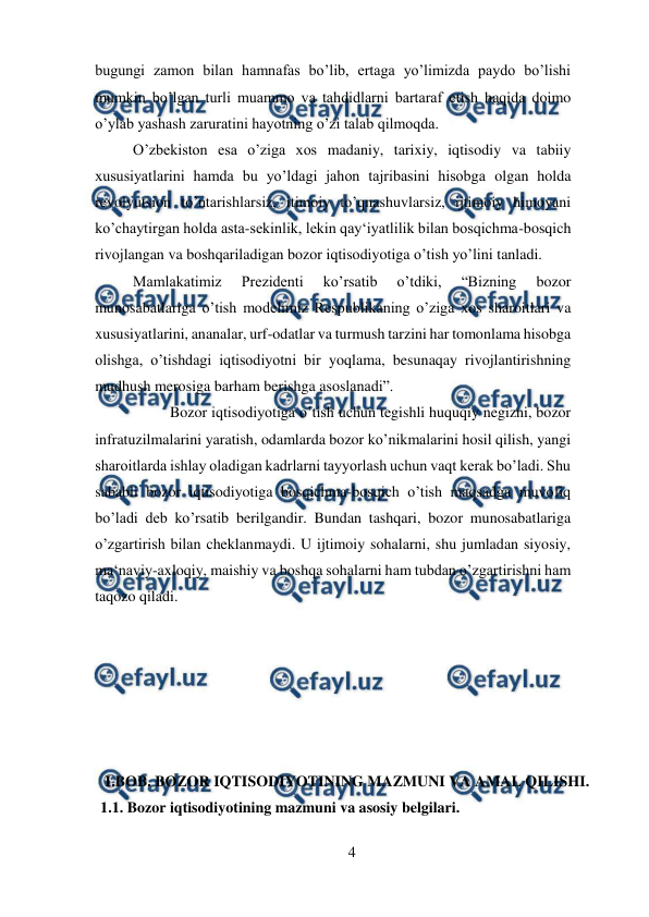  
4 
 
bugungi zamon bilan hamnafas bo’lib, ertaga yo’limizda paydo bo’lishi 
mumkin bo’lgan turli muammo va tahdidlarni bartaraf etish haqida doimo 
o’ylab yashash zaruratini hayotning o’zi talab qilmoqda.  
O’zbekiston esa o’ziga xos madaniy, tarixiy, iqtisodiy va tabiiy 
xususiyatlarini hamda bu yo’ldagi jahon tajribasini hisobga olgan holda 
revolyutsion to’ntarishlarsiz, itimoiy to’qnashuvlarsiz, ijtimoiy himoyani 
ko’chaytirgan holda asta-sekinlik, lekin qay‘iyatlilik bilan bosqichma-bosqich 
rivojlangan va boshqariladigan bozor iqtisodiyotiga o’tish yo’lini tanladi. 
Mamlakatimiz 
Prezidenti 
ko’rsatib 
o’tdiki, 
“Bizning 
bozor 
munosabatlariga o’tish modelimiz Respublikaning o’ziga xos sharoitlari va 
xususiyatlarini, ananalar, urf-odatlar va turmush tarzini har tomonlama hisobga 
olishga, o’tishdagi iqtisodiyotni bir yoqlama, besunaqay rivojlantirishning 
mudhush merosiga barham berishga asoslanadi”. 
 
Bozor iqtisodiyotiga o’tish uchun tegishli huquqiy negizni, bozor 
infratuzilmalarini yaratish, odamlarda bozor ko’nikmalarini hosil qilish, yangi 
sharoitlarda ishlay oladigan kadrlarni tayyorlash uchun vaqt kerak bo’ladi. Shu 
sababli bozor iqtisodiyotiga bosqichma-bosqich o’tish maqsadga muvofiq 
bo’ladi deb ko’rsatib berilgandir. Bundan tashqari, bozor munosabatlariga 
o’zgartirish bilan cheklanmaydi. U ijtimoiy sohalarni, shu jumladan siyosiy, 
ma‘naviy-axloqiy, maishiy va boshqa sohalarni ham tubdan o’zgartirishni ham 
taqozo qiladi.  
 
 
 
 
 
 
I.BOB. BOZOR IQTISODIYOTINING MAZMUNI VA AMAL QILISHI. 
  1.1. Bozor iqtisodiyotining mazmuni va asosiy belgilari. 
