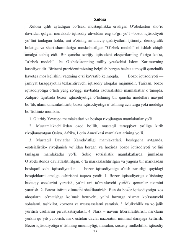  
47 
 
Xulosa 
    Xulosa qilib aytadigan bo‘lsak, mustaqillikka erishgan O‘zbekiston sho‘ro 
davridan qolgan murakkab iqtisodiy ahvoldan eng to‘gri yo‘l –bozor iqtisodiyoti 
yo‘lini tanlagan holda, uni o‘zining an’anaviy qadriyatlari, ijtimoiy, demografik 
holatiga va shart-sharoitlariga moslashtirilgan “O‘zbek modeli” ni ishlab chiqib 
amalga tatbiq etdi. Bir qancha xorijiy iqtisodchi ekspertlarning fikriga ko‘ra, 
“o‘zbek modeli” –bu O‘zbekistonning milliy yetakchisi Islom Karimovning 
kashfiyotidir. Birinchi prezidentimizning belgilab bergan beshta tamoyili qanchalik 
hayotga mos kelishini vaqtning o‘zi ko‘rsatib kelmoqda.        Bozor iqtisodiyoti — 
jamiyat taraqqayotini tezlashtiruvchi iqtisodiy aloqalar majmuidir. Tarixan, bozor 
iqtisodiyotiga o’tish yeng so’nggi navbatda «sotsialistik» mamlakatlar o’tmoqda. 
Xalqaro tajribada bozor iqtisodiyotiga o’tishning bir qancha modellari mavjud 
bo’lib, ularni umumlashtirib, bozor iqtisodiyotiga o’tishning uch turga yoki modelga 
bo’lishimiz mumkin:  
    1. G‘arbiy Yevropa mamlakatlari va boshqa rivojlangan mamlakatlar yo’li. 
    2. Mustamlakachilikdan ozod bo’lib, mustaqil taraqqiyot yo’liga kirib 
rivojlanayotgan Osiyo, Afrika, Lotin Amerikasi mamlakatlarining yo’li. 
    3. Mustaqil Davlatlar Xamdo’stligi mamlakatlari, boshqacha aytganda, 
«sotsialistik» rivojlanish yo’lidan borgan va hozirda bozor iqtisodiyoti yo’lini 
tanlagan 
mamlakatlar 
yo’li. 
Sobiq sotsialistik 
mamlakatlarda, 
jumladan 
O’zbekistonda davlatlashtirilgan, o’ta markazlashtirilgan va yagona bir markazdan 
boshqariluvchi iqtisodiyotdan — bozor iqtisodiyotiga o’tish zarurligi quyidagi 
bosqichlarni amalga oshirishni taqozo yetdi: 1. Bozor iqtisodiyotiga o’tishning 
huquqiy asoslarini yaratish, ya’ni uni ta’minlovchi yuridik qonunlar tizimini 
yaratish. 2. Bozor infratuzilmasini shakllantirish. Bun da bozor iqtisodiyotiga xos 
aloqalarni o’rnatishga ko’mak beruvchi, ya’ni bozorga xizmat ko’rsatuvchi 
sohalarni, tashkilot, korxona va muassasalarni yaratish. 3. Mulkchilik va xo’jalik 
yuritish usullarini privatizatsiyalash. 4. Narx – navoni liberallashtirish, narxlarni 
yerkin qo’yib yuborish, narx ustidan davlat nazoratini minimal darajaga keltirish. 
Bozor iqtisodiyotiga o’tishning umumiyligi, masalan, xususiy mulkchilik, iqtisodiy 
