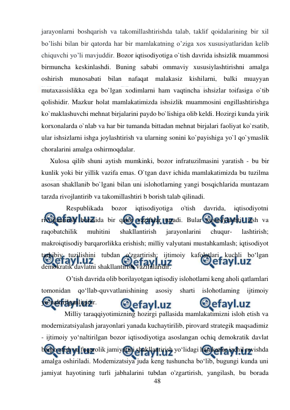  
48 
 
jarayonlarni boshqarish va takomillashtirishda talab, taklif qoidalarining bir xil 
bo’lishi bilan bir qatorda har bir mamlakatning o’ziga xos xususiyatlaridan kelib 
chiquvchi yo’li mavjuddir. Bozor iqtisodiyotiga o`tish davrida ishsizlik muammosi 
birmuncha keskinlashdi. Buning sababi ommaviy xususiylashtirishni amalga 
oshirish munosabati bilan nafaqat malakasiz kishilarni, balki muayyan 
mutaxassislikka ega bo`lgan xodimlarni ham vaqtincha ishsizlar toifasiga o`tib 
qolishidir. Mazkur holat mamlakatimizda ishsizlik muammosini engillashtirishga 
ko`maklashuvchi mehnat birjalarini paydo bo`lishiga olib keldi. Hozirgi kunda yirik 
korxonalarda o`nlab va har bir tumanda bittadan mehnat birjalari faoliyat ko`rsatib, 
ular ishsizlarni ishga joylashtirish va ularning sonini ko`payishiga yo`l qo`ymaslik 
choralarini amalga oshirmoqdalar.  
 
     Xulosa qilib shuni aytish mumkinki, bozor infratuzilmasini yaratish - bu bir 
kunlik yoki bir yillik vazifa emas. O`tgan davr ichida mamlakatimizda bu tuzilma 
asosan shakllanib bo`lgani bilan uni islohotlarning yangi bosqichlarida muntazam 
tarzda rivojlantirib va takomillashtiri b borish talab qilinadi. 
     Respublikada 
bozor 
iqtisodiyotiga 
o'tish 
davrida, 
iqtisodiyotni 
rivojlantirish borasida bir qator vazifalar turadi. Bular xususiylashti- rish va 
raqobatchilik 
muhitini 
shakllantirish 
jarayonlarini 
chuqur- 
lashtirish; 
makroiqtisodiy barqarorlikka erishish; milliy valyutani mustahkamlash; iqtisodiyot 
tarkibiy tuzilishini tubdan o'zgartirish; ijtimoiy kafolatlari kuchli bo‘lgan 
demokratik davlatni shakllantirish vazifalaridir. 
     O’tish davrida olib borilayotgan iqtisodiy islohotlami keng aholi qatlamlari 
tomonidan 
qo‘llab-quvvatlanishining 
asosiy 
sharti 
islohotlaming 
ijtimoiy 
yo‘naltirilganligidir. 
    Milliy taraqqiyotimizning hozirgi pallasida mamlakatimizni isloh etish va 
modernizatsiyalash jarayonlari yanada kuchaytirilib, pirovard strategik maqsadimiz 
- ijtimoiy yo‘naltirilgan bozor iqtisodiyotiga asoslangan ochiq demokratik davlat 
barpo etish va fuqarolik jamiyatini shakllantirish yo‘lidagi harakatlar izchil ravishda 
amalga oshiriladi. Modemizatsiya juda keng tushuncha bo‘lib, bugungi kunda uni 
jamiyat hayotining turli jabhalarini tubdan o'zgartirish, уangilash, bu borada 
