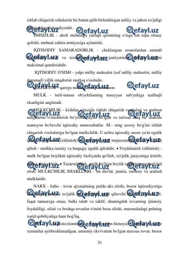  
51 
 
ishlab chiqarish sohalarini bir butun qilib birlashtirgan milliy va jahon xo'jaligi 
darajasidagi iqtisodiyotdir. 
ISHSIZLIK - aholi mehnatga yaroqli qismining o'ziga ish topa olmay 
qolishi, mehnat zahira armiyasiga aylanishi. 
IQTISODIY SAMARADORLIK - cheklangan resurslardan unumli 
foydalanib, tovar va xizmatlarga bo'lgan jamiyatning cheksiz talabini 
maksimal qondirishdir. 
 IQTISODIY O'SISH - yalpi milliy mahsulot (sof milliy mahsulot, milliy 
daromad) yillik miqdorini mutloq o'sishidir. 
 KREDITOR - qarzga mablag' beruvchi tomon.  
MULK - turli-tuman ob'yektlarning muayyan sub'yektga taalluqli 
ekanligini anglatadi.  
MULKCHILIK - kishilar o'rtasida ishlab chiqarish vositalari va mehnat 
natijalarini o'zlashtirish bo'yicha paydo bo'lgan va tarixan aniq bir shaklda 
namoyon bo'luvchi iqtisodiy munosabatlar. M.- ning asosiy bo'g'ini ishlab 
chiqarish vositalariga bo'lgan mulkchilik. U uchta iqtisodiy unsur ya'ni egalik 
qilish, foydalanish (ishlatish) va tasarruf etishni mujassamlashtiradi.  Egalik 
qilish - mulkka rasmiy va huquqiy egalik qilishdir.  Foydalanish (ishlatish) - 
mulk bo'lgan boylikni iqtisodiy faoliyatda qo'llab, xo'jalik jarayoniga kiritib, 
undan natija olish.  Tasarruf etish- mulk bo'lgan boylik taqdirini mustaqil hal 
etish. MULKCHILIK SHAKLLARI - bu davlat, jamoa, xususiy va aralash 
mulklardir. 
NARX - baho - tovar qiymatining pulda aks etishi, bozor iqtisodiyotiga 
asoslangan jamiyat xo'jalik mexanizmida amal qiluvchi iqtisodiy dastak. N. 
faqat tannarxga emas, balki talab va taklif, shuningdek tovarning ijtimoiy 
foydaliligi, sifati va boshqa tovarlar o'rnini bosa olishi, muomaladagi pulning 
xarid qobiliyatiga ham bog'liq.  
 PUL - (fr.protectionnisme, lat.protection-himoya) hamma tovarlar 
xizmatlar ayirboshlanadigan, umumiy ekvivalent bo'lgan maxsus tovar, bozor 
