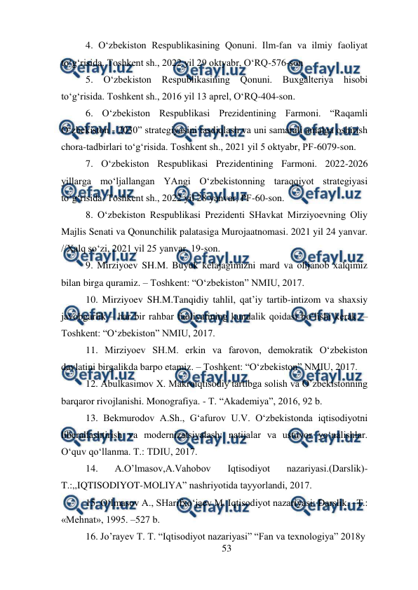  
53 
 
4. O‘zbekiston Respublikasining Qonuni. Ilm-fan va ilmiy faoliyat 
to‘g‘risida. Toshkent sh., 2022 yil 29 oktyabr, O‘RQ-576-son 
5. 
O‘zbekiston Respublikasining Qonuni. Buxgalteriya 
hisobi 
to‘g‘risida. Toshkent sh., 2016 yil 13 aprel, O‘RQ-404-son. 
6. O‘zbekiston Respublikasi Prezidentining Farmoni. “Raqamli 
O‘zbekiston - 2030” strategiyasini tasdiqlash va uni samarali amalga oshirish 
chora-tadbirlari to‘g‘risida. Toshkent sh., 2021 yil 5 oktyabr, PF-6079-son. 
7. O‘zbekiston Respublikasi Prezidentining Farmoni. 2022-2026 
yillarga mo‘ljallangan YAngi O‘zbekistonning taraqqiyot strategiyasi 
to‘g‘risida. Toshkent sh., 2022 yil 28 yanvar, PF-60-son. 
8. O‘zbekiston Respublikasi Prezidenti SHavkat Mirziyoevning Oliy 
Majlis Senati va Qonunchilik palatasiga Murojaatnomasi. 2021 yil 24 yanvar. 
//Xalq so‘zi, 2021 yil 25 yanvar. 19-son. 
9. Mirziyoev SH.M. Buyuk kelajagimizni mard va olijanob xalqimiz 
bilan birga quramiz. – Toshkent: “O‘zbekiston” NMIU, 2017.  
10. Mirziyoev SH.M.Tanqidiy tahlil, qat’iy tartib-intizom va shaxsiy 
javobgarlik – har bir rahbar faoliyatining kundalik qoidasi bo‘lishi kerak. – 
Toshkent: “O‘zbekiston” NMIU, 2017.  
11. Mirziyoev SH.M. erkin va farovon, demokratik O‘zbekiston 
davlatini birgalikda barpo etamiz. – Toshkent: “O‘zbekiston” NMIU, 2017. 
12. Abulkasimov X. Makroiqtisodiy tartibga solish va O’zbekistonning 
barqaror rivojlanishi. Monografiya. - T. “Akademiya”, 2016, 92 b. 
13. Bekmurodov A.Sh., G‘afurov U.V. O‘zbekistonda iqtisodiyotni 
liberallashtirish va modernizatsiyalash: natijalar va ustuvor yo‘nalishlar. 
O‘quv qo‘llanma. T.: TDIU, 2017.  
14. 
A.O’lmasov,A.Vahobov 
Iqtisodiyot 
nazariyasi.(Darslik)-
T.:,,IQTISODIYOT-MOLIYA” nashriyotida tayyorlandi, 2017. 
15. O‘lmasov A., SHarifxo‘jaev M. Iqtisodiyot nazariyasi: Darslik. –T.: 
«Mehnat», 1995. –527 b. 
16. Jo’rayev T. T. “Iqtisodiyot nazariyasi” “Fan va texnologiya” 2018y 
