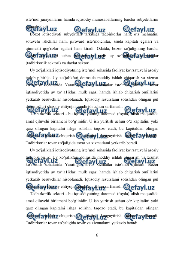  
6 
 
iste’mol jarayonlarini hamda iqtisodiy munosabatlarning barcha subyektlarini 
qamrab oladi.  
    Bozot iqtisodiyoti subyektlari tarkibiga tadbirkorlar ham, o‘z mehnatini 
sotuvchi ishchilar ham, pirovard iste’molchilar, ssuda kapitali egalari va 
qimmatli qog'ozlar egalari ham kiradi. Odatda, bozor xo'jaliginmg barcha 
asosiy subyektlari uchta guruhga bolinadi: uy xo`jaliklari, korxonalar 
(tadbirkorlik sektori) va davlat sektori.  
Uy xo'jaliklari iqtisodiyotning iste’mol sohasida faoliyat ko‘rsatuvchi asosiy 
tarkibiy birlik. Uy xo‘jalik!ari doirasida moddiy ishlab chiqarish va xizmat 
ko‘rsatish sohalarida Yaratilgan tovar xizmatlar iste’mol qilinadi. Bozor 
iqtisodiyotida uy xo‘ja1iklari mulk egasi hamda ishlab chiqarish omillarini 
yetkazib beruvchilar hisoblanadi. Iqtisodiy resurslami sotishdan olingan pul 
daromadlari shaxsiy ehtiyojni qondirish uchun sarfianadi.  
Tadbirkorlik sektori - bu iqtisodiyotning daromad (foyda) olish maqsadida 
amal qiluvchi birlamchi bo‘g‘inidir. U ish yuritish uchun o‘z kapitalini yoki 
qarz olingan kapitalni ishga solishni taqozo etadi, bu kapitaldan olingan 
daromad ishlab chiqarish faoliyatini kengaytirish uchun sarfianadi. 
Tadbirkorlar tovar xoЈjaligida tovar va xizmatlami yetkazib beradi.  
Uy xo'jaliklari iqtisodiyotning iste’mol sohasida faoliyat ko‘rsatuvchi asosiy 
tarkibiy birlik. Uy xo‘jalik!ari doirasida moddiy ishlab chiqarish va xizmat 
ko‘rsatish sohalarida Yaratilgan tovar xizmatlar iste’mol qilinadi. Bozor 
iqtisodiyotida uy xo‘ja1iklari mulk egasi hamda ishlab chiqarish omillarini 
yetkazib beruvchilar hisoblanadi. Iqtisodiy resurslami sotishdan olingan pul 
daromadlari shaxsiy ehtiyojni qondirish uchun sarfianadi.  
Tadbirkorlik sektori - bu iqtisodiyotning daromad (foyda) olish maqsadida 
amal qiluvchi birlamchi bo‘g‘inidir. U ish yuritish uchun o‘z kapitalini yoki 
qarz olingan kapitalni ishga solishni taqozo etadi, bu kapitaldan olingan 
daromad ishlab chiqarish faoliyatini kengaytirish uchun sarfianadi. 
Tadbirkorlar tovar xo’jaligida tovar va xizmatlami yetkazib beradi.  
  
