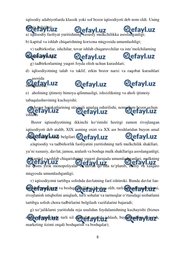  
8 
 
iqtisodiy adabiyotlarda klassik yoki sof bozor iqtisodiyoti deb nom oldi. Uning 
asosiy belgilari:  
a) iqdisodiy faoliyat yuritishning xususiy mulkchilikka asoslanganligi;  
b) kapital va ishlab chiqarishning korxona miqyosida umumlashligi;  
v) tadbirkorlar, ishchilar, tovar ishlab chiqaruvchilar va iste’molchilarning  
shaxsan erkinligi;  
g) tadbirkorlarning yuqori foyda olish uchun kurashlari;  
d) iqlisodiyotning talab va taklif, erkin bozor narxi va raqobat kurashlari 
asosida  
tartiblanishi;  
e) aholining ijtimoiy himoya qilinmasligi, ishsizlikning va aholi ijtimoiy  
tabaqalashuvining kuchayishi;  
j) bozor harakatlarining stixiyali amalga oshirilishi, noma’lum bozor uchun  
ishlash.  
 Bozor iqtisodiyotining ikkinchi ko‘rinishi hozirgi zamon rivojlangan 
iqtisodiyoti deb atalib, XIX asming oxiri va XX asr boshlaridan buyon amal 
qiladi. Uning asosiy belgilari:  
a)iqtisodiy va tadbirkorlik faoliyatini yuritishning turli mulkchilik shakllari,  
ya’ni xususiy, davlat, jamoa, aralash va boshqa mulk shakllariga asoslanganligi;  
  b)kapital va ishlab chiqarishning yuqori darajada umumlashganligi, mulkning 
bir qismi yirik monopoliyalar va davlat qo‘lida to‘planib, milliy va xalqaro 
miqyosda umumlashganligi;  
v) iqtisodiyotni tartibga solishda davlatning faol ishtiroki. Bunda davlat fan- 
texnika taraqqiyoti va boshqa omillarni hisobga olib, turli iqtisodiy tadbirlarni, 
rivojlanish istiqbolini aniqlash, turli sohalar va tarmoqlar o‘rtasidagi nisbatlami 
tartibga solish chora-tadbirlarini belgilash vazifalarini bajaradi;  
g) xo‘jaliklarni yuritishda reja usulidan foydalanishning kuchayishi (biznes 
rejasi, prognozlash, turli xil dasturlar asosida ishlash, buyurtmalarni bajarish, 
marketing tizimi orqali boshqarish va boshqalar);  
