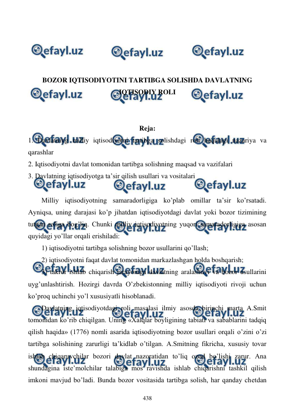  
 
438 
 
 
 
 
BOZOR IQTISODIYOTINI TARTIBGA SOLISHDA DAVLATNING 
IQTISODIY ROLI 
 
 
Reja: 
1. Davlatning milliy iqtisodiyotni tartibga solishdagi roli haqidagi nazariya va 
qarashlar 
2. Iqtisodiyotni davlat tomonidan tartibga solishning maqsad va vazifalari  
3. Davlatning iqtisodiyotga ta’sir qilish usullari va vositalari 
 
Milliy iqtisodiyotning samaradorligiga ko’plab omillar ta’sir ko’rsatadi. 
Ayniqsa, uning darajasi ko’p jihatdan iqtisodiyotdagi davlat yoki bozor tizimining 
tutgan roliga bog’liq. Chunki milliy iqtisodiyotning yuqori samaradorligiga asosan 
quyidagi yo’llar orqali erishiladi:  
1) iqtisodiyotni tartibga solishning bozor usullarini qo’llash;  
2) iqtisodiyotni faqat davlat tomonidan markazlashgan holda boshqarish;  
3) takror ishlab chiqarish jarayoniga davlatning aralashuvi va bozor usullarini 
uyg’unlashtirish. Hozirgi davrda O’zbеkistonning milliy iqtisodiyoti rivoji uchun 
ko’proq uchinchi yo’l xususiyatli hisoblanadi.  
Davlatning iqtisodiyotdagi roli masalasi ilmiy asosda birinchi marta A.Smit 
tomonidan ko’rib chiqilgan. Uning «Xalqlar boyligining tabiati va sabablarini tadqiq 
qilish haqida» (1776) nomli asarida iqtisodiyotning bozor usullari orqali o’zini o’zi 
tartibga solishining zarurligi ta’kidlab o’tilgan. A.Smitning fikricha, xususiy tovar 
ishlab chiqaruvchilar bozori davlat nazoratidan to’liq ozod bo’lishi zarur. Ana 
shundagina istе’molchilar talabiga mos ravishda ishlab chiqarishni tashkil qilish 
imkoni mavjud bo’ladi. Bunda bozor vositasida tartibga solish, har qanday chеtdan 
