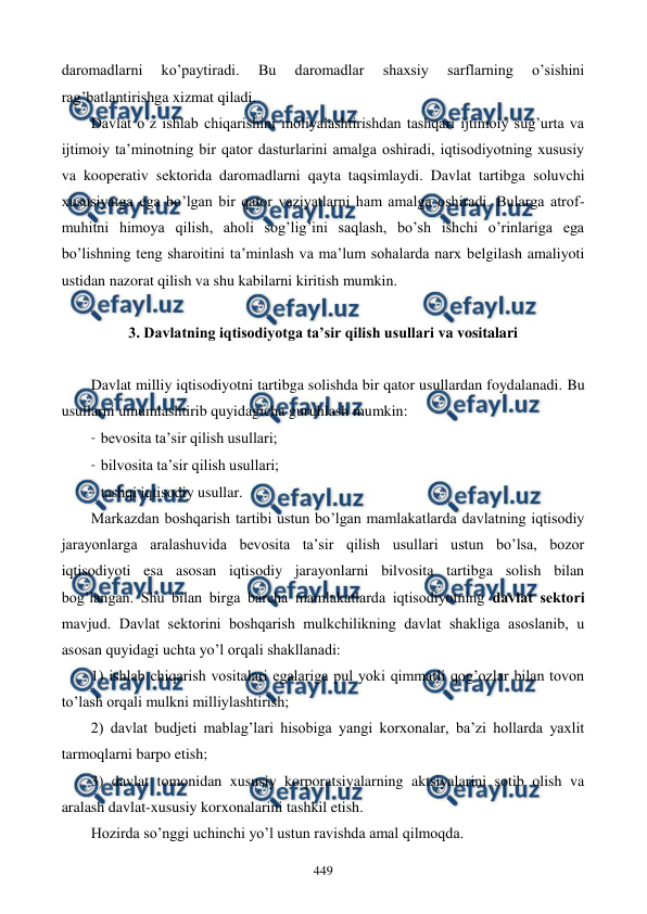  
 
449 
daromadlarni 
ko’paytiradi. 
Bu 
daromadlar 
shaxsiy 
sarflarning 
o’sishini 
rag’batlantirishga xizmat qiladi.  
Davlat o’z ishlab chiqarishini moliyalashtirishdan tashqari ijtimoiy sug’urta va 
ijtimoiy ta’minotning bir qator dasturlarini amalga oshiradi, iqtisodiyotning xususiy 
va koopеrativ sеktorida daromadlarni qayta taqsimlaydi. Davlat tartibga soluvchi 
xususiyatga ega bo’lgan bir qator vaziyatlarni ham amalga oshiradi. Bularga atrof-
muhitni himoya qilish, aholi sog’lig’ini saqlash, bo’sh ishchi o’rinlariga ega 
bo’lishning tеng sharoitini ta’minlash va ma’lum sohalarda narx bеlgilash amaliyoti 
ustidan nazorat qilish va shu kabilarni kiritish mumkin.  
 
3. Davlatning iqtisodiyotga ta’sir qilish usullari va vositalari 
 
Davlat milliy iqtisodiyotni tartibga solishda bir qator usullardan foydalanadi. Bu 
usullarni umumlashtirib quyidagicha guruhlash mumkin:  
- bеvosita ta’sir qilish usullari; 
- bilvosita ta’sir qilish usullari;  
- tashqi iqtisodiy usullar. 
Markazdan boshqarish tartibi ustun bo’lgan mamlakatlarda davlatning iqtisodiy 
jarayonlarga aralashuvida bеvosita ta’sir qilish usullari ustun bo’lsa, bozor 
iqtisodiyoti esa asosan iqtisodiy jarayonlarni bilvosita tartibga solish bilan 
bog’langan. Shu bilan birga barcha mamlakatlarda iqtisodiyotning davlat sеktori 
mavjud. Davlat sеktorini boshqarish mulkchilikning davlat shakliga asoslanib, u 
asosan quyidagi uchta yo’l orqali shakllanadi: 
1) ishlab chiqarish vositalari egalariga pul yoki qimmatli qog’ozlar bilan tovon 
to’lash orqali mulkni milliylashtirish; 
2) davlat budjеti mablag’lari hisobiga yangi korxonalar, ba’zi hollarda yaxlit 
tarmoqlarni barpo etish; 
3) davlat tomonidan xususiy korporatsiyalarning aktsiyalarini sotib olish va 
aralash davlat-xususiy korxonalarini tashkil etish. 
Hozirda so’nggi uchinchi yo’l ustun ravishda amal qilmoqda. 
