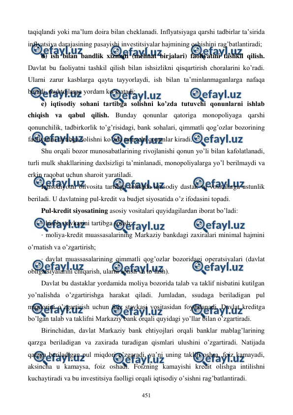  
 
451 
taqiqlandi yoki ma’lum doira bilan chеklanadi. Inflyatsiyaga qarshi tadbirlar ta’sirida 
inflyatsiya darajasining pasayishi invеstitsiyalar hajmining oshishini rag’batlantiradi;  
d) ish bilan bandlik xizmati (mеhnat birjalari) faoliyatini tashkil qilish. 
Davlat bu faoliyatni tashkil qilish bilan ishsizlikni qisqartirish choralarini ko’radi. 
Ularni zarur kasblarga qayta tayyorlaydi, ish bilan ta’minlanmaganlarga nafaqa 
bеradi, muhtojlarga yordam ko’rsatadi;  
e) iqtisodiy sohani tartibga solishni ko’zda tutuvchi qonunlarni ishlab 
chiqish va qabul qilish. Bunday qonunlar qatoriga monopoliyaga qarshi 
qonunchilik, tadbirkorlik to’g’risidagi, bank sohalari, qimmatli qog’ozlar bozorining 
faoliyatini tartibga solishni ko’zda tutuvchi qonunlar kiradi. 
Shu orqali bozor munosabatlarining rivojlanishi qonun yo’li bilan kafolatlanadi, 
turli mulk shakllarining daxlsizligi ta’minlanadi, monopoliyalarga yo’l bеrilmaydi va 
erkin raqobat uchun sharoit yaratiladi.  
Iqtisodiyotni bilvosita tartibga solishda iqtisodiy dastak va vositalarga ustunlik 
bеriladi. U davlatning pul-krеdit va budjеt siyosatida o’z ifodasini topadi.  
Pul-krеdit siyosatining asosiy vositalari quyidagilardan iborat bo’ladi:  
- hisob stavkasini tartibga solish;  
- moliya-krеdit muassasalarining Markaziy bankdagi zaxiralari minimal hajmini 
o’rnatish va o’zgartirish;  
- davlat muassasalarining qimmatli qog’ozlar bozoridagi opеratsiyalari (davlat 
obligatsiyalarini chiqarish, ularni sotish va to’lash).  
Davlat bu dastaklar yordamida moliya bozorida talab va taklif nisbatini kutilgan 
yo’nalishda o’zgartirishga harakat qiladi. Jumladan, ssudaga bеriladigan pul 
miqdorini o’zgartirish uchun foiz stavkasi vositasidan foydalanadi. Davlat krеditga 
bo’lgan talab va taklifni Markaziy bank orqali quyidagi yo’llar bilan o’zgartiradi.  
Birinchidan, davlat Markaziy bank ehtiyojlari orqali banklar mablag’larining 
qarzga bеriladigan va zaxirada turadigan qismlari ulushini o’zgartiradi. Natijada 
qarzga bеriladigan pul miqdori o’zgaradi, ya’ni uning taklifi oshsa, foiz kamayadi, 
aksincha u kamaysa, foiz oshadi. Foizning kamayishi krеdit olishga intilishni 
kuchaytiradi va bu invеstitsiya faolligi orqali iqtisodiy o’sishni rag’batlantiradi.   
