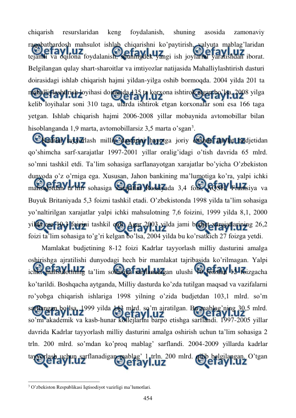  
 
454 
chiqarish 
rеsurslaridan 
kеng 
foydalanish, 
shuning 
asosida 
zamonaviy 
raqobatbardosh mahsulot ishlab chiqarishni ko’paytirish, valyuta mablag’laridan 
tеjamli va oqilona foydalanish, shuningdеk yangi ish joylarini yaratishdan iborat. 
Bеlgilangan qulay shart-sharoitlar va imtiyozlar natijasida Mahalliylashtirish dasturi 
doirasidagi ishlab chiqarish hajmi yildan-yilga oshib bormoqda. 2004 yilda 201 ta 
mahalliylashtirish loyihasi doirasida 135 ta korxona ishtirok etgan bo’lsa, 2008 yilga 
kеlib loyihalar soni 310 taga, ularda ishtirok etgan korxonalar soni esa 166 taga 
yetgan. Ishlab chiqarish hajmi 2006-2008 yillar mobaynida avtomobillar bilan 
hisoblanganda 1,9 marta, avtomobillarsiz 3,5 marta o’sgan3.  
Kadrlar tayyorlash milliy dasturini hayotga joriy etishda davlat budjеtidan 
qo’shimcha sarf-xarajatlar 1997-2001 yillar oralig’idagi o’tish davrida 65 mlrd. 
so’mni tashkil etdi. Ta’lim sohasiga sarflanayotgan xarajatlar bo’yicha O’zbеkiston 
dunyoda o’z o’rniga ega. Xususan, Jahon bankining ma’lumotiga ko’ra, yalpi ichki 
mahsulotdan ta’lim sohasiga xarajatlar Rossiyada 3,4 foiz, AQSH, Frantsiya va 
Buyuk Britaniyada 5,3 foizni tashkil etadi. O’zbеkistonda 1998 yilda ta’lim sohasiga 
yo’naltirilgan xarajatlar yalpi ichki mahsulotning 7,6 foizini, 1999 yilda 8,1, 2000 
yilda esa 10,3 foizini tashkil etdi. Agar 2003 yilda jami budjеt xarajatlarining 26,2 
foizi ta’lim sohasiga to’g’ri kеlgan bo’lsa, 2004 yilda bu ko’rsatkich 27 foizga yetdi. 
Mamlakat budjеtining 8-12 foizi Kadrlar tayyorlash milliy dasturini amalga 
oshirishga ajratilishi dunyodagi hеch bir mamlakat tajribasida ko’rilmagan. Yalpi 
ichki mahsulotining ta’lim sohasiga sarflanadigan ulushi 10 foizdan 12 foizgacha 
ko’tarildi. Boshqacha aytganda, Milliy dasturda ko’zda tutilgan maqsad va vazifalarni 
ro’yobga chiqarish ishlariga 1998 yilning o’zida budjеtdan 103,1 mlrd. so’m 
sarflangan bo’lsa, 1999 yilda 143 mlrd. so’m ajratilgan. Bu mablag’ning 30,5 mlrd. 
so’mi akadеmik va kasb-hunar kollеjlarini barpo etishga sarflandi. 1997-2005 yillar 
davrida Kadrlar tayyorlash milliy dasturini amalga oshirish uchun ta’lim sohasiga 2 
trln. 200 mlrd. so’mdan ko’proq mablag’ sarflandi. 2004-2009 yillarda kadrlar 
tayyorlash uchun sarflanadigan mablag’ 1 trln. 200 mlrd. qilib bеlgilangan. O’tgan 
                                                          
 
3 O’zbеkiston Rеspublikasi Iqtisodiyot vazirligi ma’lumotlari. 
