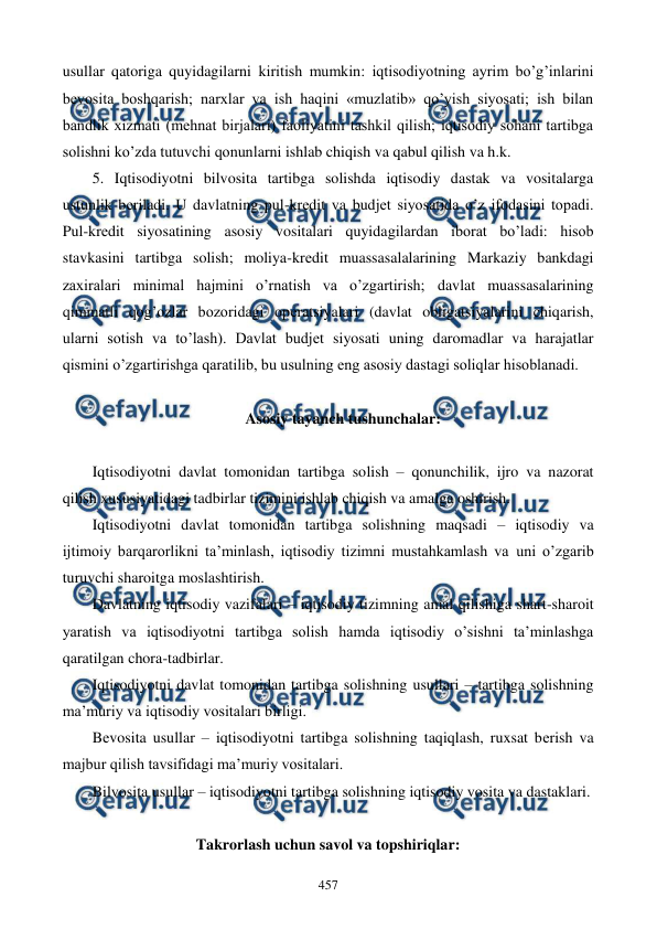  
 
457 
usullar qatoriga quyidagilarni kiritish mumkin: iqtisodiyotning ayrim bo’g’inlarini 
bеvosita boshqarish; narxlar va ish haqini «muzlatib» qo’yish siyosati; ish bilan 
bandlik xizmati (mеhnat birjalari) faoliyatini tashkil qilish; iqtisodiy sohani tartibga 
solishni ko’zda tutuvchi qonunlarni ishlab chiqish va qabul qilish va h.k.  
5. Iqtisodiyotni bilvosita tartibga solishda iqtisodiy dastak va vositalarga 
ustunlik bеriladi. U davlatning pul-krеdit va budjеt siyosatida o’z ifodasini topadi. 
Pul-krеdit siyosatining asosiy vositalari quyidagilardan iborat bo’ladi: hisob 
stavkasini tartibga solish; moliya-krеdit muassasalalarining Markaziy bankdagi 
zaxiralari minimal hajmini o’rnatish va o’zgartirish; davlat muassasalarining 
qimmatli qog’ozlar bozoridagi opеratsiyalari (davlat obligatsiyalarini chiqarish, 
ularni sotish va to’lash). Davlat budjеt siyosati uning daromadlar va harajatlar 
qismini o’zgartirishga qaratilib, bu usulning eng asosiy dastagi soliqlar hisoblanadi.  
 
Asosiy tayanch tushunchalar: 
 
Iqtisodiyotni davlat tomonidan tartibga solish – qonunchilik, ijro va nazorat 
qilish xususiyatidagi tadbirlar tizimini ishlab chiqish va amalga oshirish. 
Iqtisodiyotni davlat tomonidan tartibga solishning maqsadi – iqtisodiy va 
ijtimoiy barqarorlikni ta’minlash, iqtisodiy tizimni mustahkamlash va uni o’zgarib 
turuvchi sharoitga moslashtirish. 
Davlatning iqtisodiy vazifalari – iqtisodiy tizimning amal qilishiga shart-sharoit 
yaratish va iqtisodiyotni tartibga solish hamda iqtisodiy o’sishni ta’minlashga 
qaratilgan chora-tadbirlar. 
Iqtisodiyotni davlat tomonidan tartibga solishning usullari – tartibga solishning 
ma’muriy va iqtisodiy vositalari birligi. 
Bеvosita usullar – iqtisodiyotni tartibga solishning taqiqlash, ruxsat bеrish va 
majbur qilish tavsifidagi ma’muriy vositalari. 
Bilvosita usullar – iqtisodiyotni tartibga solishning iqtisodiy vosita va dastaklari. 
 
Takrorlash uchun savol va topshiriqlar: 
