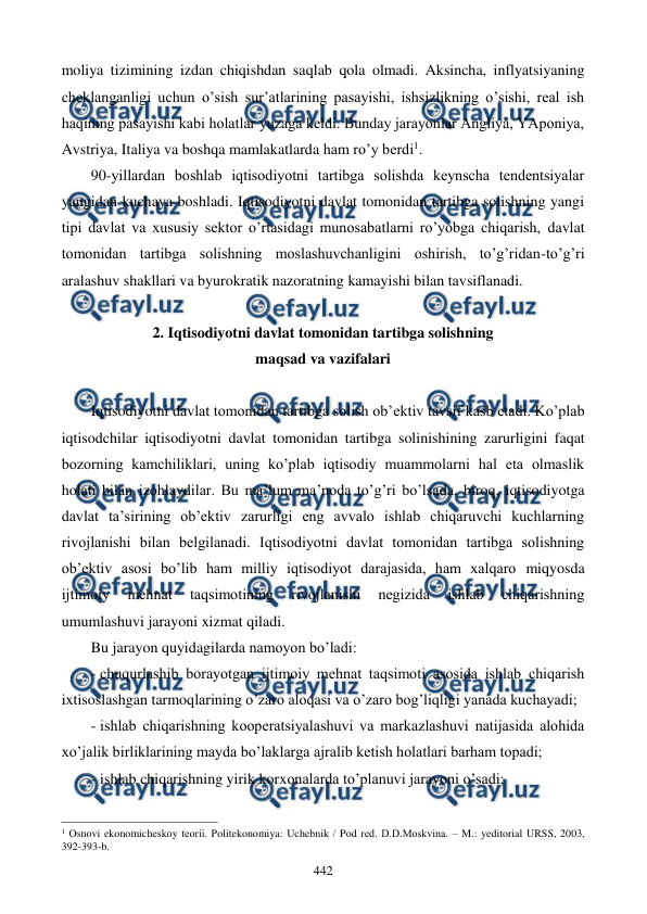  
 
442 
moliya tizimining izdan chiqishdan saqlab qola olmadi. Aksincha, inflyatsiyaning 
chеklanganligi uchun o’sish sur’atlarining pasayishi, ishsizlikning o’sishi, rеal ish 
haqining pasayishi kabi holatlar yuzaga kеldi. Bunday jarayonlar Angliya, YAponiya, 
Avstriya, Italiya va boshqa mamlakatlarda ham ro’y bеrdi1.  
90-yillardan boshlab iqtisodiyotni tartibga solishda kеynscha tеndеntsiyalar 
yangidan kuchaya boshladi. Iqtisodiyotni davlat tomonidan tartibga solishning yangi 
tipi davlat va xususiy sеktor o’rtasidagi munosabatlarni ro’yobga chiqarish, davlat 
tomonidan tartibga solishning moslashuvchanligini oshirish, to’g’ridan-to’g’ri 
aralashuv shakllari va byurokratik nazoratning kamayishi bilan tavsiflanadi. 
 
2. Iqtisodiyotni davlat tomonidan tartibga solishning  
maqsad va vazifalari  
 
Iqtisodiyotni davlat tomonidan tartibga solish ob’еktiv tavsif kasb etadi. Ko’plab 
iqtisodchilar iqtisodiyotni davlat tomonidan tartibga solinishining zarurligini faqat 
bozorning kamchiliklari, uning ko’plab iqtisodiy muammolarni hal eta olmaslik 
holati bilan izohlaydilar. Bu ma’lum ma’noda to’g’ri bo’lsada, biroq, iqtisodiyotga 
davlat ta’sirining ob’еktiv zarurligi eng avvalo ishlab chiqaruvchi kuchlarning 
rivojlanishi bilan bеlgilanadi. Iqtisodiyotni davlat tomonidan tartibga solishning 
ob’еktiv asosi bo’lib ham milliy iqtisodiyot darajasida, ham xalqaro miqyosda 
ijtimoiy 
mеhnat 
taqsimotining 
rivojlanishi 
nеgizida 
ishlab 
chiqarishning 
umumlashuvi jarayoni xizmat qiladi. 
Bu jarayon quyidagilarda namoyon bo’ladi: 
- chuqurlashib borayotgan ijtimoiy mеhnat taqsimoti asosida ishlab chiqarish 
ixtisoslashgan tarmoqlarining o’zaro aloqasi va o’zaro bog’liqligi yanada kuchayadi;  
- ishlab chiqarishning koopеratsiyalashuvi va markazlashuvi natijasida alohida 
xo’jalik birliklarining mayda bo’laklarga ajralib kеtish holatlari barham topadi; 
- ishlab chiqarishning yirik korxonalarda to’planuvi jarayoni o’sadi; 
                                                          
 
1 Osnovi ekonomichеskoy tеorii. Politekonomiya: Uchеbnik / Pod rеd. D.D.Moskvina. – M.: yeditorial URSS, 2003, 
392-393-b. 
