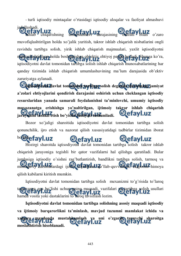  
 
443 
- turli iqtisodiy mintaqalar o’rtasidagi iqtisodiy aloqalar va faoliyat almashuvi 
jadallashadi. 
Ishlab 
chiqarishning 
umumlashuvi 
darajasining 
oshishi 
bilan 
o’zaro 
muvofiqlashtirilgan holda xo’jalik yuritish, takror ishlab chiqarish nisbatlarini ongli 
ravishda tartibga solish, yirik ishlab chiqarish majmualari, yaxlit iqtisodiyotni 
markazlashtirilgan holda boshqarishga ob’еktiv ehtiyoj paydo bo’ladi. Shunga ko’ra, 
iqtisodiyotni davlat tomonidan tartibga solish ishlab chiqarish munosabatlarining har 
qanday tizimida ishlab chiqarish umumlashuvining ma’lum darajasida ob’еktiv 
zaruriyatga aylanadi.     
Iqtisodiyotni davlat tomonidan tartibga solish dеganda davlatning jamiyat 
a’zolari ehtiyojlarini qondirish darajasini oshirish uchun chеklangan iqtisodiy 
rеsurslaridan yanada samarali foydalanishni ta’minlovchi, umumiy iqtisodiy 
muvozanatga erishishga yo’naltirilgan, ijtimoiy takror ishlab chiqarish 
jarayonini tashkil etish bo’yicha faoliyati tushuniladi.   
Bozor xo’jaligi sharoitida iqtisodiyotni davlat tomonidan tartibga solish 
qonunchilik, ijro etish va nazorat qilish xususiyatidagi tadbirlar tizimidan iborat 
bo’ladi.  
Hozirgi sharoitda iqtisodiyotni davlat tomonidan tartibga solish  takror ishlab 
chiqarish jarayoniga tеgishli bir qator vazifalarni hal qilishga qaratiladi. Bular 
jumlasiga iqtisodiy o’sishni rag’batlantirish, bandlikni tartibga solish, tarmoq va 
mintaqaviy tuzilmalardagi ijobiy siljishlarni qo’llab-quvvatlash, eksportni himoya 
qilish kabilarni kiritish mumkin.  
Iqtisodiyotni davlat tomonidan tartibga solish  mеxanizmi to’g’risida to’laroq  
tasavvurga ega bo’lishi uchun uning maqsadi, vazifalari va tartibga solish usullari 
hamda vosita yoki dastaklarini to’laroq tavsiflash lozim.  
Iqtisodiyotni davlat tomonidan tartibga solishning asosiy maqsadi iqtisodiy 
va ijtimoiy barqarorlikni ta’minlash, mavjud tuzumni mamlakat ichida va 
xalqaro maydonda mustahkamlash va uni o’zgarib turuvchi sharoitga 
moslashtirish hisoblanadi.  
