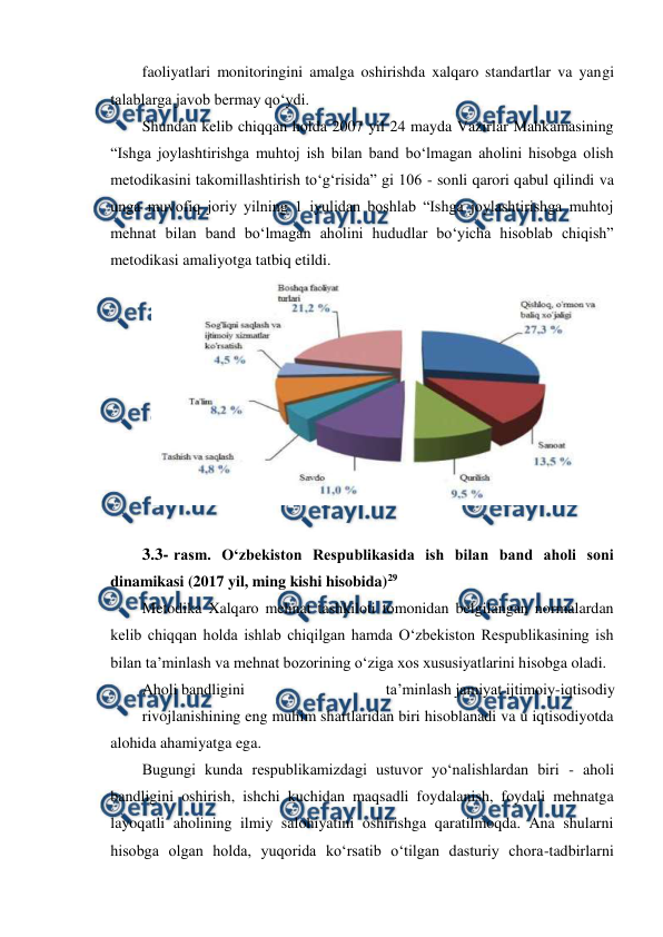  
 
faoliyatlari monitoringini amalga oshirishda xalqaro standartlar va yangi 
talablarga javob bermay qo‘ydi. 
Shundan kelib chiqqan holda 2007 yil 24 mayda Vazirlar Mahkamasining 
“Ishga joylashtirishga muhtoj ish bilan band bo‘lmagan aholini hisobga olish 
metodikasini takomillashtirish to‘g‘risida” gi 106 - sonli qarori qabul qilindi va 
unga muvofiq joriy yilning 1 iyulidan boshlab “Ishga joylashtirishga muhtoj 
mehnat bilan band bo‘lmagan aholini hududlar bo‘yicha hisoblab chiqish” 
metodikasi amaliyotga tatbiq etildi. 
 
3.3- rasm. O‘zbekiston Respublikasida ish bilan band aholi soni 
dinamikasi (2017 yil, ming kishi hisobida)29 
Metodika Xalqaro mehnat tashkiloti tomonidan belgilangan normalardan 
kelib chiqqan holda ishlab chiqilgan hamda O‘zbekiston Respublikasining ish 
bilan ta’minlash va mehnat bozorining o‘ziga xos xususiyatlarini hisobga oladi. 
Aholi bandligini 
ta’minlash jamiyat ijtimoiy-iqtisodiy 
rivojlanishining eng muhim shartlaridan biri hisoblanadi va u iqtisodiyotda 
alohida ahamiyatga ega. 
Bugungi kunda respublikamizdagi ustuvor yo‘nalishlardan biri - aholi 
bandligini oshirish, ishchi kuchidan maqsadli foydalanish, foydali mehnatga 
layoqatli aholining ilmiy salohiyatini oshirishga qaratilmoqda. Ana shularni 
hisobga olgan holda, yuqorida ko‘rsatib o‘tilgan dasturiy chora-tadbirlarni 
 
