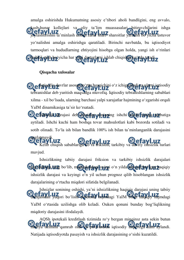  
 
amalga oshirishda Hukumatning asosiy e’tibori aholi bandligini, eng avvalo, 
kasb-hunar kollejlari va oliy ta’lim muassasalari bitiruvchilarini ishga 
joylashtirishni ta’minlash uchun zarur shart- sharoitlar yaratish bo‘yicha ustuvor 
yo‘nalishni amalga oshirishga qaratiladi. Birinchi navbatda, bu iqtisodiyot 
tarmoqlari va hududlarning ehtiyojini hisobga olgan holda, yangi ish o‘rinlari 
tashkil etish bo‘yicha har yilgi dasturlarni ishlab chiqishni ko‘zda tutadi. 
Qisqacha xulosalar 
Iqtisodiy davrlar asosan to‘rtta bosqichini o‘z ichiga oladi va ularni iqtisodiy 
tebranishlar deb yuritish maqsadga muvofiq. Iqtisodiy tebranishlarning sabablari 
xilma - xil bo‘lsada, ularning barchasi yalpi xarajatlar hajmining o‘zgarishi orqali 
YaIM dinamikasiga ta’sir ko‘rsatadi. 
Ishsizlik darajasi deb ishsizlar soninning ishchi kuchi soniga nisbatiga 
aytiladi. Ishchi kuchi ham boshqa tovar mahsulotlari kabi bozorda sotiladi va 
sotib olinadi. To‘la ish bilan bandlik 100% ish bilan ta’minlanganlik darajasini 
anglatmaydi. 
Kelib chiqish sabablariga ko‘ra friksion, tarkibiy va davriy ishsizlik turlari 
mavjud. 
Ishsizlikning tabiiy darajasi friksion va tarkibiy ishsizlik darajalari 
yig‘indisiga teng bo‘lib, mamlakatdagi oxirgi o‘n yilda mavjud bo‘lgan haqiqiy 
ishsizlik darajasi va keyingi o‘n yil uchun prognoz qilib hisoblangan ishsizlik 
darajalarining o‘rtacha miqdori sifatida belgilanadi. 
Ishsizlar sonining oshishi, ya’ni ishsizlikning haqiqiy darajasi uning tabiiy 
darajasidan yuqori bo‘lishi potensial hajmdagi YaIM bilan haqiqiy hajmdagi 
YaIM o‘rtasida uzilishga olib keladi. Ouken qonuni bunday bog‘liqlikning 
miqdoriy darajasini ifodalaydi. 
AQSh ipotekali kreditlash tizimida ro‘y bergan minqiroz asta sekin butun 
moliya tizimini qamrab oldi va pirovardida iqtisodiy inqirozga ham aylandi. 
Natijada iqtisodiyotda pasayish va ishsizlik darajasining o‘sishi kuzatildi. 
