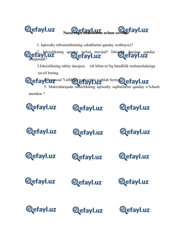  
 
 
 
Nazarot va muhokama uchun savollar 
1. Iqtisodiy tebranishlarning sabablarini qanday izohlaysiz? 
2. Ishsizlikning qanday turlari mavjud? Ishsizlik darajasi qanday 
aniqlanadi? 
3.Ishsizlikning tabiiy darajasi, ish bilan to‘liq bandlilik tushunchalariga 
 tavsif bering. 
       4.Potensial YaIM ko‘rsatkichini izohlab bering. 
       5. Makrodarajada ishsizlikning iqtisodiy oqibatlarini qanday o‘lchash 
mumkin ? 
