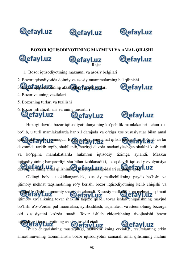  
 
98 
 
 
 
 
BOZOR IQTISODIYOTINING MAZMUNI VA AMAL QILISHI 
 
Reja: 
1. Bozor iqtisodiyotining mazmuni va asosiy belgilari 
2. Bozor iqtisodiyotida doimiy va asosiy muammolarning hal qilinishi 
3. Bozor iqtisodiyotining afzalliklari va ziddiyatlari 
4. Bozor va uning vazifalari 
5. Bozorning turlari va tuzilishi 
6. Bozor infratuzilmasi va uning unsurlari 
 
Hozirgi davrda bozor iqtisodiyoti dunyoning ko‘pchilik mamlakatlari uchun xos 
bo‘lib, u turli mamlakatlarda har xil darajada va o‘ziga xos xususiyatlar bilan amal 
qilmoqda va rivojlanmoqda. Bu iqtisodiyotning amal qilish mexanizmi ko‘plab asrlar 
davomida tarkib topib, shakllanib, hozirgi davrda madaniylashgan shaklni kasb etdi 
va 
ko‘pgina 
mamlakatlarda 
hukmron 
iqtisodiy 
tizimga 
aylandi. 
Mazkur 
iqtisodiyotning barqarorligi shu bilan izohlanadiki, uzoq davrli iqtisodiy evolyutsiya 
davomida uning amal qilishining asosiy klassik qoidalari saqlanib qoldi. 
Oldingi bobda taokidlanganidek, xususiy mulkchilikning paydo bo‘lishi va 
ijtimoiy mehnat taqsimotining ro‘y berishi bozor iqtisodiyotining kelib chiqishi va 
mavjud bo‘lishing umumiy sharti hisoblanadi. Xususiy mulkchilik va mehnat taqsimoti 
ijtimoiy xo‘jalikning tovar shaklini taqozo qiladi, tovar ishlab chiqarishning mavjud 
bo‘lishi o‘z-o‘zidan pul muomalasi, ayirboshlash, taqsimlash va isteomolning bozorga 
oid xususiyatini ko‘zda tutadi. Tovar ishlab chiqarishning rivojlanishi bozor 
iqtisodiyoti taraqqiyotining asosini tashkil etadi. 
Ishlab chiqarishning mustaqilligi, tadbirkorlikning erkinligi, resurslarning erkin 
almashinuvining taominlanishi bozor iqtisodiyotini samarali amal qilishining muhim 
