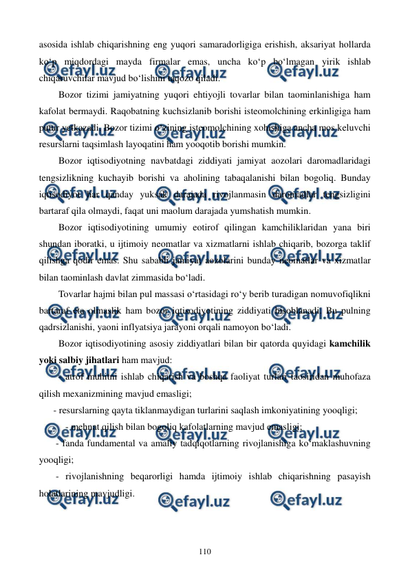  
 
110 
asosida ishlab chiqarishning eng yuqori samaradorligiga erishish, aksariyat hollarda 
ko‘p miqdordagi mayda firmalar emas, uncha ko‘p bo‘lmagan yirik ishlab 
chiqaruvchilar mavjud bo‘lishini taqozo qiladi.  
Bozor tizimi jamiyatning yuqori ehtiyojli tovarlar bilan taominlanishiga ham 
kafolat bermaydi. Raqobatning kuchsizlanib borishi isteomolchining erkinligiga ham 
putur yetkazadi. Bozor tizimi o‘zining isteomolchining xohishiga ancha mos keluvchi 
resurslarni taqsimlash layoqatini ham yooqotib borishi mumkin. 
Bozor iqtisodiyotning navbatdagi ziddiyati jamiyat aozolari daromadlaridagi 
tengsizlikning kuchayib borishi va aholining tabaqalanishi bilan bogoliq. Bunday 
iqtisodiyot har qanday yuksak darajada rivojlanmasin daromadlar tengsizligini 
bartaraf qila olmaydi, faqat uni maolum darajada yumshatish mumkin. 
Bozor iqtisodiyotining umumiy eotirof qilingan kamchiliklaridan yana biri 
shundan iboratki, u ijtimoiy neomatlar va xizmatlarni ishlab chiqarib, bozorga taklif 
qilishga qodir emas. Shu sababli jamiyat aozolarini bunday neomatlar va xizmatlar 
bilan taominlash davlat zimmasida bo‘ladi. 
Tovarlar hajmi bilan pul massasi o‘rtasidagi ro‘y berib turadigan nomuvofiqlikni 
bartaraf eta olmaslik ham bozor iqtisodiyotining ziddiyati hisoblanadi. Bu pulning 
qadrsizlanishi, yaoni inflyatsiya jarayoni orqali namoyon bo‘ladi. 
Bozor iqtisodiyotining asosiy ziddiyatlari bilan bir qatorda quyidagi kamchilik 
yoki salbiy jihatlari ham mavjud: 
- atrof muhitni ishlab chiqarish va boshqa faoliyat turlari taosiridan muhofaza 
qilish mexanizmining mavjud emasligi; 
      - resurslarning qayta tiklanmaydigan turlarini saqlash imkoniyatining yooqligi; 
           - mehnat qilish bilan bogoliq kafolatlarning mavjud emasligi; 
       - fanda fundamental va amaliy tadqiqotlarning rivojlanishiga ko‘maklashuvning 
yooqligi; 
       - rivojlanishning beqarorligi hamda ijtimoiy ishlab chiqarishning pasayish 
holatlarining mavjudligi. 
 
