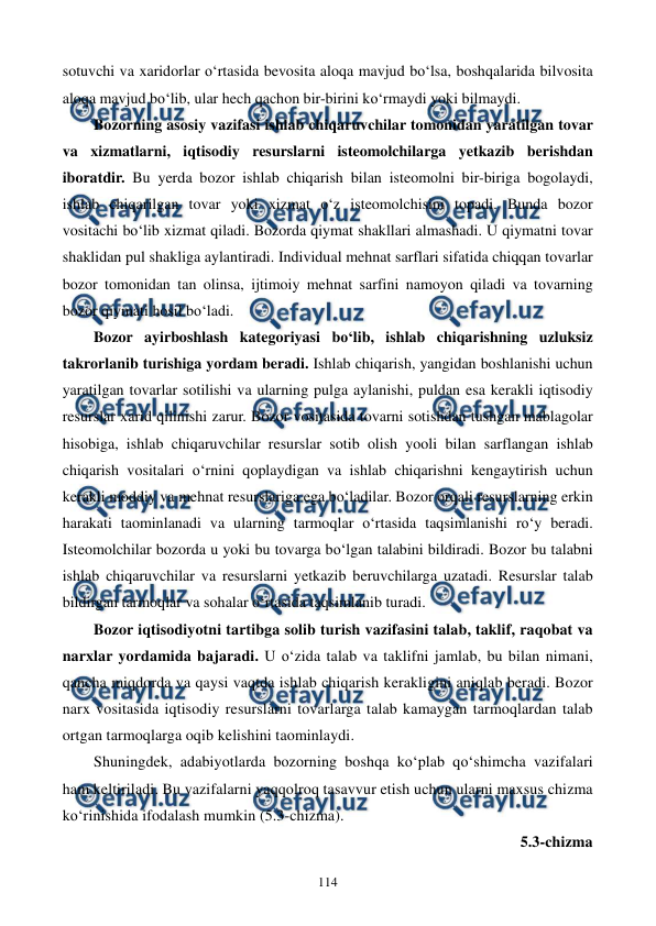  
 
114 
sotuvchi va xaridorlar o‘rtasida bevosita aloqa mavjud bo‘lsa, boshqalarida bilvosita 
aloqa mavjud bo‘lib, ular hech qachon bir-birini ko‘rmaydi yoki bilmaydi.  
Bozorning asosiy vazifasi ishlab chiqaruvchilar tomonidan yaratilgan tovar 
va xizmatlarni, iqtisodiy resurslarni isteomolchilarga yetkazib berishdan 
iboratdir. Bu yerda bozor ishlab chiqarish bilan isteomolni bir-biriga bogolaydi, 
ishlab chiqarilgan tovar yoki xizmat o‘z isteomolchisini topadi. Bunda bozor 
vositachi bo‘lib xizmat qiladi. Bozorda qiymat shakllari almashadi. U qiymatni tovar 
shaklidan pul shakliga aylantiradi. Individual mehnat sarflari sifatida chiqqan tovarlar 
bozor tomonidan tan olinsa, ijtimoiy mehnat sarfini namoyon qiladi va tovarning 
bozor qiymati hosil bo‘ladi. 
Bozor ayirboshlash kategoriyasi bo‘lib, ishlab chiqarishning uzluksiz 
takrorlanib turishiga yordam beradi. Ishlab chiqarish, yangidan boshlanishi uchun 
yaratilgan tovarlar sotilishi va ularning pulga aylanishi, puldan esa kerakli iqtisodiy 
resurslar xarid qilinishi zarur. Bozor vositasida tovarni sotishdan tushgan mablagolar 
hisobiga, ishlab chiqaruvchilar resurslar sotib olish yooli bilan sarflangan ishlab 
chiqarish vositalari o‘rnini qoplaydigan va ishlab chiqarishni kengaytirish uchun 
kerakli moddiy va mehnat resurslariga ega bo‘ladilar. Bozor orqali resurslarning erkin 
harakati taominlanadi va ularning tarmoqlar o‘rtasida taqsimlanishi ro‘y beradi. 
Isteomolchilar bozorda u yoki bu tovarga bo‘lgan talabini bildiradi. Bozor bu talabni 
ishlab chiqaruvchilar va resurslarni yetkazib beruvchilarga uzatadi. Resurslar talab 
bildirgan tarmoqlar va sohalar o‘rtasida taqsimlanib turadi. 
Bozor iqtisodiyotni tartibga solib turish vazifasini talab, taklif, raqobat va 
narxlar yordamida bajaradi. U o‘zida talab va taklifni jamlab, bu bilan nimani, 
qancha miqdorda va qaysi vaqtda ishlab chiqarish kerakligini aniqlab beradi. Bozor 
narx vositasida iqtisodiy resurslarni tovarlarga talab kamaygan tarmoqlardan talab 
ortgan tarmoqlarga oqib kelishini taominlaydi. 
Shuningdek, adabiyotlarda bozorning boshqa ko‘plab qo‘shimcha vazifalari 
ham keltiriladi. Bu vazifalarni yaqqolroq tasavvur etish uchun ularni maxsus chizma 
ko‘rinishida ifodalash mumkin (5.3-chizma).  
5.3-chizma  
