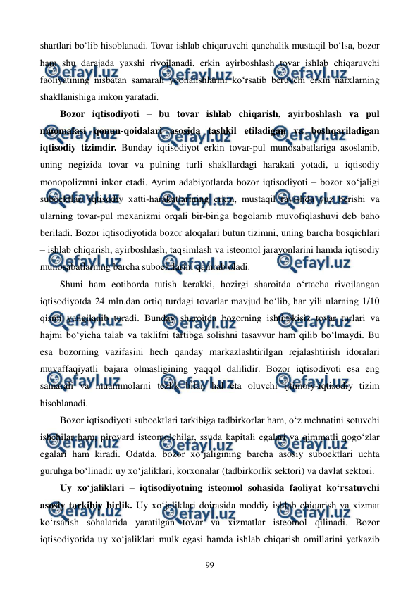  
 
99 
shartlari bo‘lib hisoblanadi. Tovar ishlab chiqaruvchi qanchalik mustaqil bo‘lsa, bozor 
ham shu darajada yaxshi rivojlanadi. erkin ayirboshlash tovar ishlab chiqaruvchi 
faoliyatining nisbatan samarali yoonalishlarini ko‘rsatib beruvchi erkin narxlarning 
shakllanishiga imkon yaratadi. 
Bozor iqtisodiyoti – bu tovar ishlab chiqarish, ayirboshlash va pul 
muomalasi qonun-qoidalari asosida tashkil etiladigan va boshqariladigan 
iqtisodiy tizimdir. Bunday iqtisodiyot erkin tovar-pul munosabatlariga asoslanib, 
uning negizida tovar va pulning turli shakllardagi harakati yotadi, u iqtisodiy 
monopolizmni inkor etadi. Ayrim adabiyotlarda bozor iqtisodiyoti – bozor xo‘jaligi 
suboektlari iqtisodiy xatti-harakatlarining erkin, mustaqil ravishda yuz berishi va 
ularning tovar-pul mexanizmi orqali bir-biriga bogolanib muvofiqlashuvi deb baho 
beriladi. Bozor iqtisodiyotida bozor aloqalari butun tizimni, uning barcha bosqichlari 
– ishlab chiqarish, ayirboshlash, taqsimlash va isteomol jarayonlarini hamda iqtisodiy 
munosabatlarning barcha suboektlarini qamrab oladi. 
Shuni ham eotiborda tutish kerakki, hozirgi sharoitda o‘rtacha rivojlangan 
iqtisodiyotda 24 mln.dan ortiq turdagi tovarlar mavjud bo‘lib, har yili ularning 1/10 
qismi yangilanib turadi. Bunday sharoitda bozorning ishtirokisiz tovar turlari va 
hajmi bo‘yicha talab va taklifni tartibga solishni tasavvur ham qilib bo‘lmaydi. Bu 
esa bozorning vazifasini hech qanday markazlashtirilgan rejalashtirish idoralari 
muvaffaqiyatli bajara olmasligining yaqqol dalilidir. Bozor iqtisodiyoti esa eng 
samarali va muammolarni tezlik bilan hal eta oluvchi ijtimoiy-iqtisodiy tizim 
hisoblanadi. 
Bozor iqtisodiyoti suboektlari tarkibiga tadbirkorlar ham, o‘z mehnatini sotuvchi 
ishchilar ham, pirovard isteomolchilar, ssuda kapitali egalari va qimmatli qogo‘zlar 
egalari ham kiradi. Odatda, bozor xo‘jaligining barcha asosiy suboektlari uchta 
guruhga bo‘linadi: uy xo‘jaliklari, korxonalar (tadbirkorlik sektori) va davlat sektori. 
Uy xo‘jaliklari – iqtisodiyotning isteomol sohasida faoliyat ko‘rsatuvchi 
asosiy tarkibiy birlik. Uy xo‘jaliklari doirasida moddiy ishlab chiqarish va xizmat 
ko‘rsatish sohalarida yaratilgan tovar va xizmatlar isteomol qilinadi. Bozor 
iqtisodiyotida uy xo‘jaliklari mulk egasi hamda ishlab chiqarish omillarini yetkazib 
