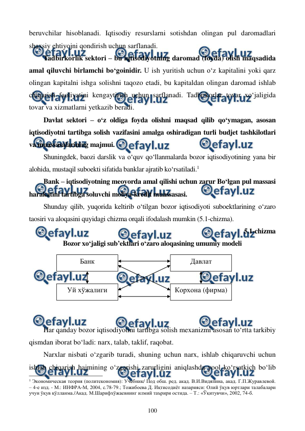  
 
100 
beruvchilar hisoblanadi. Iqtisodiy resurslarni sotishdan olingan pul daromadlari 
shaxsiy ehtiyojni qondirish uchun sarflanadi. 
Tadbirkorlik sektori – bu iqtisodiyotning daromad (foyda) olish maqsadida 
amal qiluvchi birlamchi bo‘goinidir. U ish yuritish uchun o‘z kapitalini yoki qarz 
olingan kapitalni ishga solishni taqozo etadi, bu kapitaldan olingan daromad ishlab 
chiqarish faoliyatini kengaytirish uchun sarflanadi. Tadbirkorlar tovar xo‘jaligida 
tovar va xizmatlarni yetkazib beradi. 
Davlat sektori – o‘z oldiga foyda olishni maqsad qilib qo‘ymagan, asosan 
iqtisodiyotni tartibga solish vazifasini amalga oshiradigan turli budjet tashkilotlari 
va muassasalarining majmui. 
Shuningdek, baozi darslik va o‘quv qo‘llanmalarda bozor iqtisodiyotining yana bir 
alohida, mustaqil suboekti sifatida banklar ajratib ko‘rsatiladi.1 
Bank – iqtisodiyotning meoyorda amal qilishi uchun zarur Bo‘lgan pul massasi 
harakatini tartibga soluvchi moliya-kredit muassasasi. 
Shunday qilib, yuqorida keltirib o‘tilgan bozor iqtisodiyoti suboektlarining o‘zaro 
taosiri va aloqasini quyidagi chizma orqali ifodalash mumkin (5.1-chizma). 
5.1-chizma  
Bozor xo‘jaligi sub’ektlari o‘zaro aloqasining umumiy modeli 
 
 
 
 
 
 
Har qanday bozor iqtisodiyotini tartibga solish mexanizmi asosan to‘rtta tarkibiy 
qismdan iborat bo‘ladi: narx, talab, taklif, raqobat. 
Narxlar nisbati o‘zgarib turadi, shuning uchun narx, ishlab chiqaruvchi uchun 
ishlab chiqarish hajmining o‘zgarishi zarurligini aniqlashda yool ko‘rsatkich bo‘lib 
                                                          
 
1 Экономическая теория (политекономия): Учебник/ Под обш. ред. акад. В.И.Видяпина, акад. Г.П.Журавлевой. 
– 4-е изд. - М.: ИНФРА-М, 2004, с.78-79.; Тожибоева Д. Иқтисодиёт назарияси: Олий ўқув юртлари талабалари 
учун ўқув қўлланма./Акад. М.Шарифхўжаевнинг илмий таърири остида. – Т.: «Ўқитувчи», 2002, 74-б.   
 
Банк 
Уй хўжалиги 
 
Корхона (фирма) 
Давлат 
