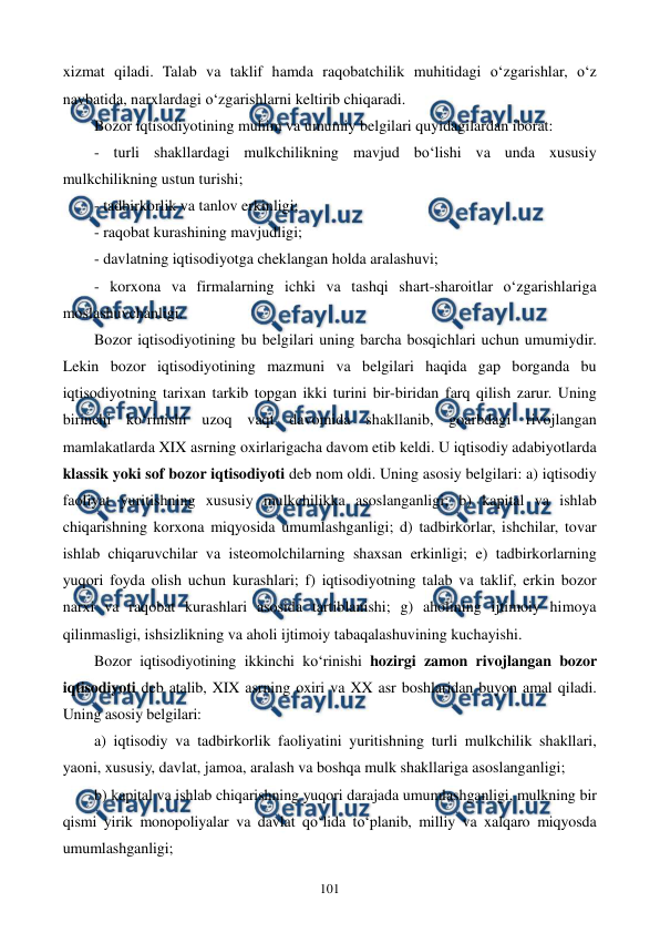  
 
101 
xizmat qiladi. Talab va taklif hamda raqobatchilik muhitidagi o‘zgarishlar, o‘z 
navbatida, narxlardagi o‘zgarishlarni keltirib chiqaradi. 
Bozor iqtisodiyotining muhim va umumiy belgilari quyidagilardan iborat: 
- turli shakllardagi mulkchilikning mavjud bo‘lishi va unda xususiy 
mulkchilikning ustun turishi; 
- tadbirkorlik va tanlov erkinligi; 
- raqobat kurashining mavjudligi; 
- davlatning iqtisodiyotga cheklangan holda aralashuvi; 
- korxona va firmalarning ichki va tashqi shart-sharoitlar o‘zgarishlariga 
moslashuvchanligi. 
Bozor iqtisodiyotining bu belgilari uning barcha bosqichlari uchun umumiydir. 
Lekin bozor iqtisodiyotining mazmuni va belgilari haqida gap borganda bu 
iqtisodiyotning tarixan tarkib topgan ikki turini bir-biridan farq qilish zarur. Uning 
birinchi ko‘rinishi uzoq vaqt davomida shakllanib, goarbdagi rivojlangan 
mamlakatlarda XIX asrning oxirlarigacha davom etib keldi. U iqtisodiy adabiyotlarda 
klassik yoki sof bozor iqtisodiyoti deb nom oldi. Uning asosiy belgilari: a) iqtisodiy 
faoliyat yuritishning xususiy mulkchilikka asoslanganligi; b) kapital va ishlab 
chiqarishning korxona miqyosida umumlashganligi; d) tadbirkorlar, ishchilar, tovar 
ishlab chiqaruvchilar va isteomolchilarning shaxsan erkinligi; e) tadbirkorlarning 
yuqori foyda olish uchun kurashlari; f) iqtisodiyotning talab va taklif, erkin bozor 
narxi va raqobat kurashlari asosida tartiblanishi; g) aholining ijtimoiy himoya 
qilinmasligi, ishsizlikning va aholi ijtimoiy tabaqalashuvining kuchayishi. 
Bozor iqtisodiyotining ikkinchi ko‘rinishi hozirgi zamon rivojlangan bozor 
iqtisodiyoti deb atalib, XIX asrning oxiri va XX asr boshlaridan buyon amal qiladi. 
Uning asosiy belgilari: 
a) iqtisodiy va tadbirkorlik faoliyatini yuritishning turli mulkchilik shakllari, 
yaoni, xususiy, davlat, jamoa, aralash va boshqa mulk shakllariga asoslanganligi; 
b) kapital va ishlab chiqarishning yuqori darajada umumlashganligi, mulkning bir 
qismi yirik monopoliyalar va davlat qo‘lida to‘planib, milliy va xalqaro miqyosda 
umumlashganligi; 
