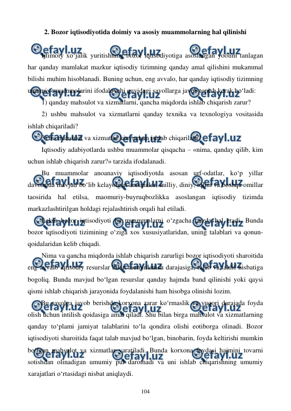  
 
104 
2. Bozor iqtisodiyotida doimiy va asosiy muammolarning hal qilinishi 
 
Ijtimoiy xo‘jalik yuritishning bozor iqtisodiyotiga asoslangan yoolini tanlagan 
har qanday mamlakat mazkur iqtisodiy tizimning qanday amal qilishini mukammal 
bilishi muhim hisoblanadi. Buning uchun, eng avvalo, har qanday iqtisodiy tizimning 
umumiy muammolarini ifodalovchi quyidagi savollarga javob topish kerak bo‘ladi:  
1) qanday mahsulot va xizmatlarni, qancha miqdorda ishlab chiqarish zarur? 
2) ushbu mahsulot va xizmatlarni qanday texnika va texnologiya vositasida 
ishlab chiqariladi? 
3) bu mahsulot va xizmatlar kim uchun ishlab chiqariladi?  
Iqtisodiy adabiyotlarda ushbu muammolar qisqacha – «nima, qanday qilib, kim 
uchun ishlab chiqarish zarur?» tarzida ifodalanadi. 
Bu muammolar anoanaviy iqtisodiyotda asosan urf-odatlar, ko‘p yillar 
davomida mavjud bo‘lib kelayotgan anoanalar, milliy, diniy, iqlim va boshqa omillar 
taosirida hal etilsa, maomuriy-buyruqbozlikka asoslangan iqtisodiy tizimda 
markazlashtirilgan holdagi rejalashtirish orqali hal etiladi.  
Lekin bozor iqtisodiyoti bu muammolarni o‘zgacha tarzda hal etadi. Bunda 
bozor iqtisodiyoti tizimining o‘ziga xos xususiyatlaridan, uning talablari va qonun-
qoidalaridan kelib chiqadi. 
 
Nima va qancha miqdorda ishlab chiqarish zarurligi bozor iqtisodiyoti sharoitida 
eng avvalo iqtisodiy resurslar bilan taominlanish darajasiga, talab va taklif nisbatiga 
bogoliq. Bunda mavjud bo‘lgan resurslar qanday hajmda band qilinishi yoki qaysi 
qismi ishlab chiqarish jarayonida foydalanishi ham hisobga olinishi lozim.  
Bu savolga javob berishda korxona zarar ko‘rmaslik va yuqori darajada foyda 
olish uchun intilish qoidasiga amal qiladi. Shu bilan birga mahsulot va xizmatlarning 
qanday to‘plami jamiyat talablarini to‘la qondira olishi eotiborga olinadi. Bozor 
iqtisodiyoti sharoitida faqat talab mavjud bo‘lgan, binobarin, foyda keltirishi mumkin 
bo‘lgan mahsulot va xizmatlar yaratiladi. Bunda korxona foydasi hajmini tovarni 
sotishdan olinadigan umumiy pul daromadi va uni ishlab chiqarishning umumiy 
xarajatlari o‘rtasidagi nisbat aniqlaydi. 
