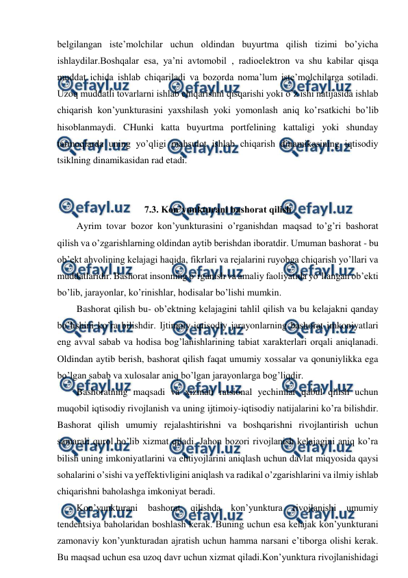  
 
belgilangan iste’molchilar uchun oldindan buyurtma qilish tizimi bo’yicha 
ishlaydilar.Boshqalar esa, ya’ni avtomobil , radioelektron va shu kabilar qisqa 
muddat ichida ishlab chiqariladi va bozorda noma’lum iste’molchilarga sotiladi. 
Uzoq muddatli tovarlarni ishlab chiqarishni qisqarishi yoki o’z ishi natijasida ishlab 
chiqarish kon’yunkturasini yaxshilash yoki yomonlash aniq ko’rsatkichi bo’lib 
hisoblanmaydi. CHunki katta buyurtma portfelining kattaligi yoki shunday 
tarmoqlarda uning yo’qligi mahsulot ishlab chiqarish dinamikasining iqtisodiy 
tsiklning dinamikasidan rad etadi. 
 
 
7.3. Kon’yunkturani bashorat qilish 
Ayrim tovar bozor kon’yunkturasini o’rganishdan maqsad to’g’ri bashorat 
qilish va o’zgarishlarning oldindan aytib berishdan iboratdir. Umuman bashorat - bu 
ob’ekt ahvolining kelajagi haqida, fikrlari va rejalarini ruyobga chiqarish yo’llari va 
muddatlaridir. Bashorat insonning o’rganish va amaliy faoliyatida yo’llangan ob’ekti 
bo’lib, jarayonlar, ko’rinishlar, hodisalar bo’lishi mumkin. 
Bashorat qilish bu- ob’ektning kelajagini tahlil qilish va bu kelajakni qanday 
bo’lishini ko’ra bilishdir. Ijtimoiy-iqtisodiy jarayonlarning bashorat imkoniyatlari 
eng avval sabab va hodisa bog’lanishlarining tabiat xarakterlari orqali aniqlanadi. 
Oldindan aytib berish, bashorat qilish faqat umumiy xossalar va qonuniylikka ega 
bo’lgan sabab va xulosalar aniq bo’lgan jarayonlarga bog’liqdir.  
Bashoratning maqsadi va xizmati ratsional yechimlar qabul qilish uchun 
muqobil iqtisodiy rivojlanish va uning ijtimoiy-iqtisodiy natijalarini ko’ra bilishdir. 
Bashorat qilish umumiy rejalashtirishni va boshqarishni rivojlantirish uchun 
samarali qurol bo’lib xizmat qiladi. Jahon bozori rivojlanish kelajagini aniq ko’ra 
bilish uning imkoniyatlarini va ehtiyojlarini aniqlash uchun davlat miqyosida qaysi 
sohalarini o’sishi va yeffektivligini aniqlash va radikal o’zgarishlarini va ilmiy ishlab 
chiqarishni baholashga imkoniyat beradi. 
Kon’yunkturani bashorat qilishda kon’yunktura 
rivojlanishi umumiy 
tendentsiya baholaridan boshlash kerak. Buning uchun esa kelajak kon’yunkturani 
zamonaviy kon’yunkturadan ajratish uchun hamma narsani e’tiborga olishi kerak. 
Bu maqsad uchun esa uzoq davr uchun xizmat qiladi.Kon’yunktura rivojlanishidagi 
